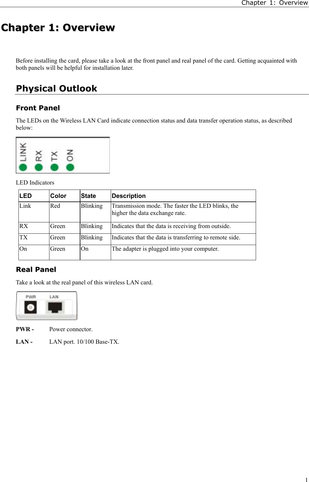Chapter 1: Overview1CChhaapptteerr  11::  OOvveerrvviieewwBefore installing the card, please take a look at the front panel and real panel of the card. Getting acquainted withboth panels will be helpful for installation later.Physical OutlookFFrroonntt  PPaanneellThe LEDs on the Wireless LAN Card indicate connection status and data transfer operation status, as describedbelow:LED IndicatorsLED Color State DescriptionLink Red Blinking Transmission mode. The faster the LED blinks, thehigher the data exchange rate.RX Green Blinking Indicates that the data is receiving from outside.TX Green Blinking Indicates that the data is transferring to remote side.On Green On The adapter is plugged into your computer.RReeaall  PPaanneellTake a look at the real panel of this wireless LAN card.PWR - Power connector.LAN - LAN port. 10/100 Base-TX.