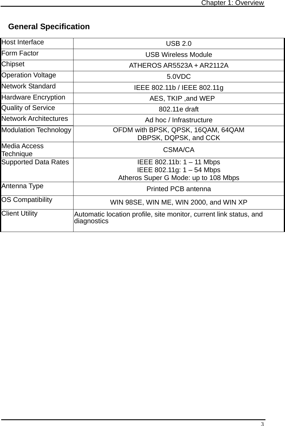 Chapter 1: Overview   3General Specification Host Interface  USB 2.0 Form Factor  USB Wireless Module Chipset  ATHEROS AR5523A + AR2112A Operation Voltage  5.0VDC Network Standard  IEEE 802.11b / IEEE 802.11g Hardware Encryption  AES, TKIP ,and WEP Quality of Service  802.11e draft Network Architectures  Ad hoc / Infrastructure Modulation Technology  OFDM with BPSK, QPSK, 16QAM, 64QAM DBPSK, DQPSK, and CCK Media Access Technique  CSMA/CA Supported Data Rates  IEEE 802.11b: 1 – 11 Mbps IEEE 802.11g: 1 – 54 Mbps Atheros Super G Mode: up to 108 Mbps Antenna Type  Printed PCB antenna OS Compatibility  WIN 98SE, WIN ME, WIN 2000, and WIN XP Client Utility  Automatic location profile, site monitor, current link status, and diagnostics  