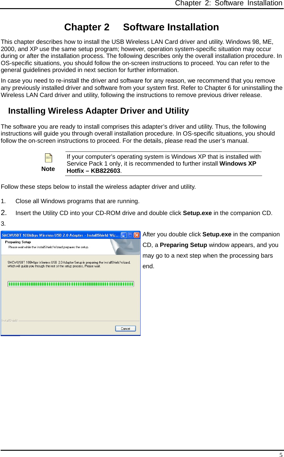  Chapter 2: Software Installation  5Chapter 2  Software Installation This chapter describes how to install the USB Wireless LAN Card driver and utility. Windows 98, ME, 2000, and XP use the same setup program; however, operation system-specific situation may occur during or after the installation process. The following describes only the overall installation procedure. In OS-specific situations, you should follow the on-screen instructions to proceed. You can refer to the general guidelines provided in next section for further information. In case you need to re-install the driver and software for any reason, we recommend that you remove any previously installed driver and software from your system first. Refer to Chapter 6 for uninstalling the Wireless LAN Card driver and utility, following the instructions to remove previous driver release. Installing Wireless Adapter Driver and Utility The software you are ready to install comprises this adapter’s driver and utility. Thus, the following instructions will guide you through overall installation procedure. In OS-specific situations, you should follow the on-screen instructions to proceed. For the details, please read the user’s manual.  Note If your computer’s operating system is Windows XP that is installed with Service Pack 1 only, it is recommended to further install Windows XP Hotfix – KB822603. Follow these steps below to install the wireless adapter driver and utility. 1.  Close all Windows programs that are running. 2.  Insert the Utility CD into your CD-ROM drive and double click Setup.exe in the companion CD. 3.  After you double click Setup.exe in the companion CD, a Preparing Setup window appears, and you may go to a next step when the processing bars end.  