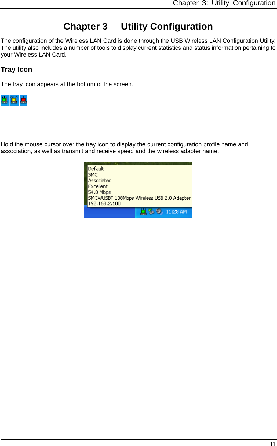    Chapter 3: Utility Configuration  11Chapter 3  Utility Configuration The configuration of the Wireless LAN Card is done through the USB Wireless LAN Configuration Utility. The utility also includes a number of tools to display current statistics and status information pertaining to your Wireless LAN Card. Tray Icon The tray icon appears at the bottom of the screen.    Hold the mouse cursor over the tray icon to display the current configuration profile name and association, as well as transmit and receive speed and the wireless adapter name.  