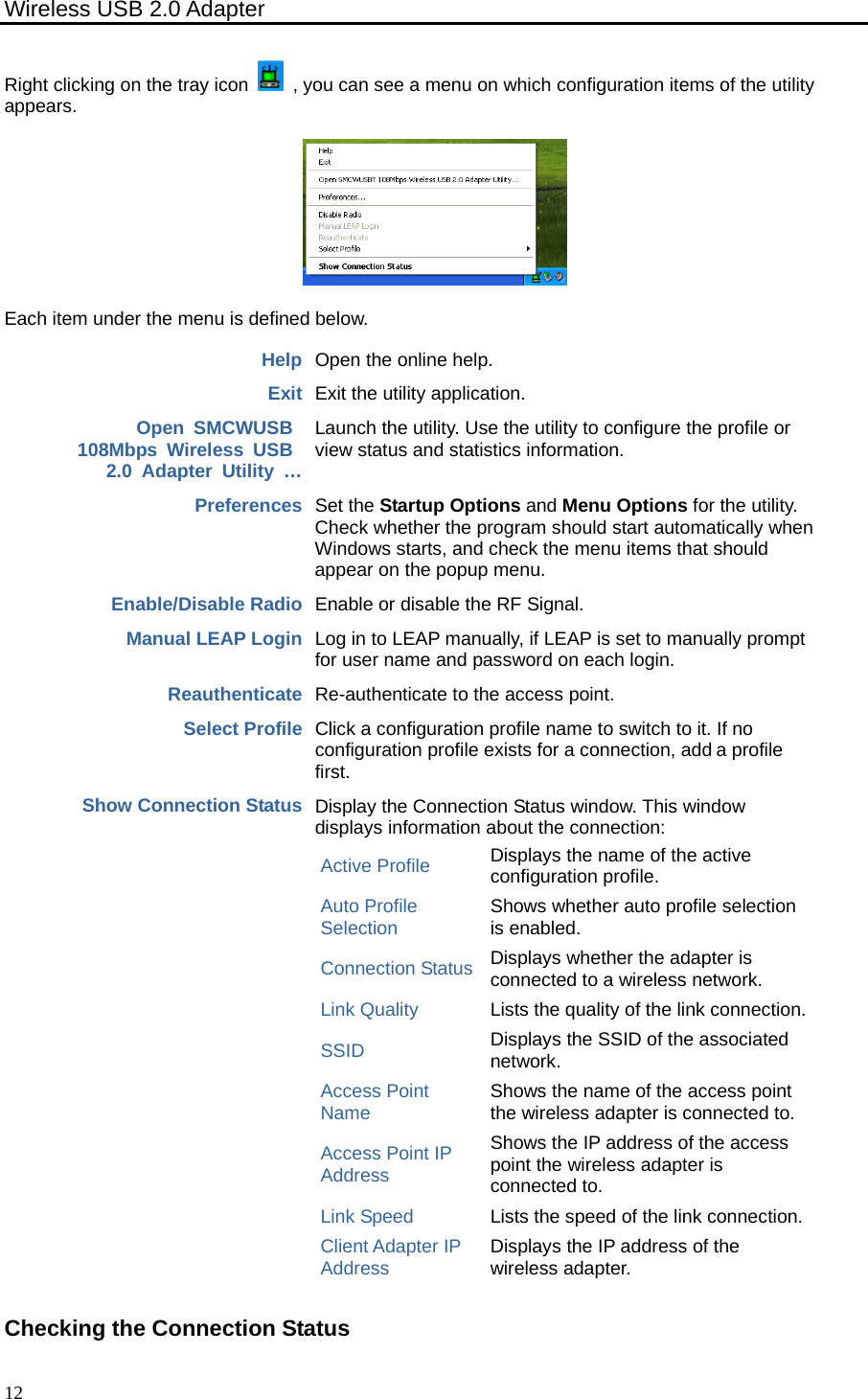 Wireless USB 2.0 Adapter    12Right clicking on the tray icon    , you can see a menu on which configuration items of the utility appears.  Each item under the menu is defined below. Help Open the online help. Exit Exit the utility application. Open SMCWUSB  108Mbps Wireless USB  2.0 Adapter Utility … Launch the utility. Use the utility to configure the profile or view status and statistics information. Preferences Set the Startup Options and Menu Options for the utility. Check whether the program should start automatically when Windows starts, and check the menu items that should appear on the popup menu. Enable/Disable Radio Enable or disable the RF Signal. Manual LEAP Login Log in to LEAP manually, if LEAP is set to manually prompt for user name and password on each login. Reauthenticate Re-authenticate to the access point. Select Profile Click a configuration profile name to switch to it. If no configuration profile exists for a connection, add a profile first. Show Connection Status Display the Connection Status window. This window displays information about the connection: Active Profile Displays the name of the active configuration profile. Auto Profile Selection Shows whether auto profile selection is enabled. Connection Status Displays whether the adapter is connected to a wireless network. Link Quality Lists the quality of the link connection. SSID Displays the SSID of the associated network. Access Point Name Shows the name of the access point the wireless adapter is connected to. Access Point IP Address Shows the IP address of the access point the wireless adapter is connected to. Link Speed Lists the speed of the link connection. Client Adapter IP Address Displays the IP address of the wireless adapter.  Checking the Connection Status 
