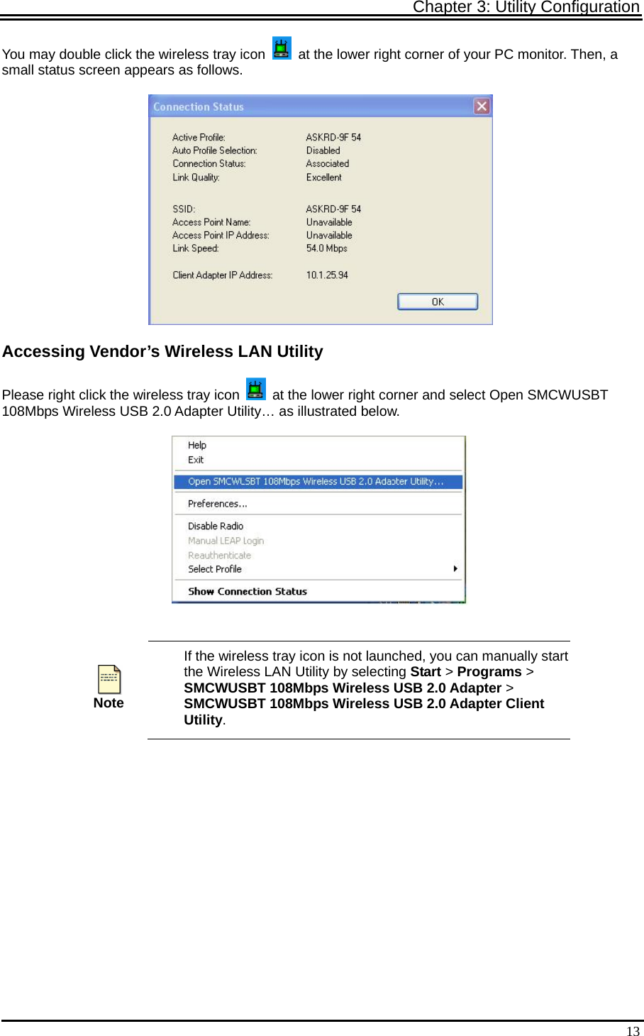 Chapter 3: Utility Configuration   13You may double click the wireless tray icon    at the lower right corner of your PC monitor. Then, a small status screen appears as follows.  Accessing Vendor’s Wireless LAN Utility Please right click the wireless tray icon    at the lower right corner and select Open SMCWUSBT 108Mbps Wireless USB 2.0 Adapter Utility… as illustrated below.    Note If the wireless tray icon is not launched, you can manually start the Wireless LAN Utility by selecting Start &gt; Programs &gt; SMCWUSBT 108Mbps Wireless USB 2.0 Adapter &gt; SMCWUSBT 108Mbps Wireless USB 2.0 Adapter Client Utility. 