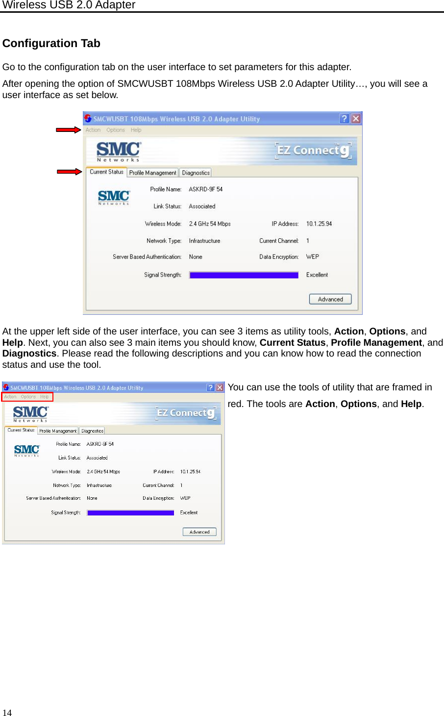 Wireless USB 2.0 Adapter    14Configuration Tab Go to the configuration tab on the user interface to set parameters for this adapter. After opening the option of SMCWUSBT 108Mbps Wireless USB 2.0 Adapter Utility…, you will see a user interface as set below.  At the upper left side of the user interface, you can see 3 items as utility tools, Action, Options, and Help. Next, you can also see 3 main items you should know, Current Status, Profile Management, and Diagnostics. Please read the following descriptions and you can know how to read the connection status and use the tool. You can use the tools of utility that are framed in red. The tools are Action, Options, and Help. 