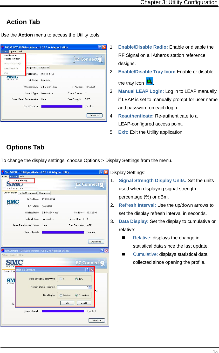 Chapter 3: Utility Configuration   15Action Tab Use the Action menu to access the Utility tools: 1.  Enable/Disable Radio: Enable or disable the RF Signal on all Atheros station reference designs. 2.  Enable/Disable Tray Icon: Enable or disable the tray icon  . 3.  Manual LEAP Login: Log in to LEAP manually, if LEAP is set to manually prompt for user name and password on each login. 4.  Reauthenticate: Re-authenticate to a LEAP-configured access point. 5.  Exit: Exit the Utility application. Options Tab To change the display settings, choose Options &gt; Display Settings from the menu. Display Settings: 1.  Signal Strength Display Units: Set the units used when displaying signal strength: percentage (%) or dBm. 2.  Refresh Interval: Use the up/down arrows to set the display refresh interval in seconds. 3.  Data Display: Set the display to cumulative or relative:  Relative: displays the change in statistical data since the last update.  Cumulative: displays statistical data collected since opening the profile.  