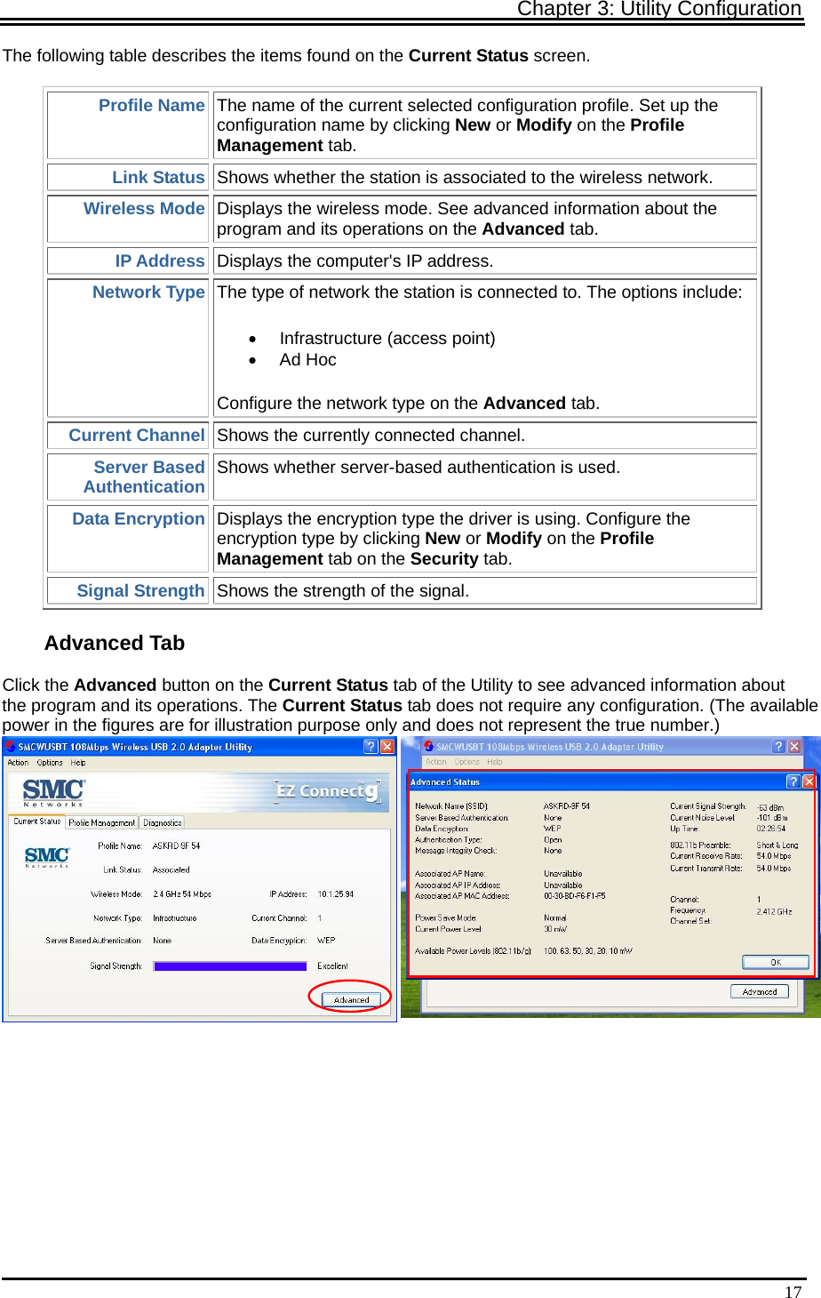 Chapter 3: Utility Configuration   17The following table describes the items found on the Current Status screen. Profile Name The name of the current selected configuration profile. Set up the configuration name by clicking New or Modify on the Profile Management tab. Link Status Shows whether the station is associated to the wireless network.  Wireless Mode Displays the wireless mode. See advanced information about the program and its operations on the Advanced tab. IP Address Displays the computer&apos;s IP address.  Network Type The type of network the station is connected to. The options include:   •  Infrastructure (access point)  • Ad Hoc  Configure the network type on the Advanced tab. Current Channel Shows the currently connected channel. Server Based Authentication Shows whether server-based authentication is used. Data Encryption Displays the encryption type the driver is using. Configure the encryption type by clicking New or Modify on the Profile Management tab on the Security tab. Signal Strength Shows the strength of the signal. Advanced Tab Click the Advanced button on the Current Status tab of the Utility to see advanced information about the program and its operations. The Current Status tab does not require any configuration. (The availablepower in the figures are for illustration purpose only and does not represent the true number.)  )  