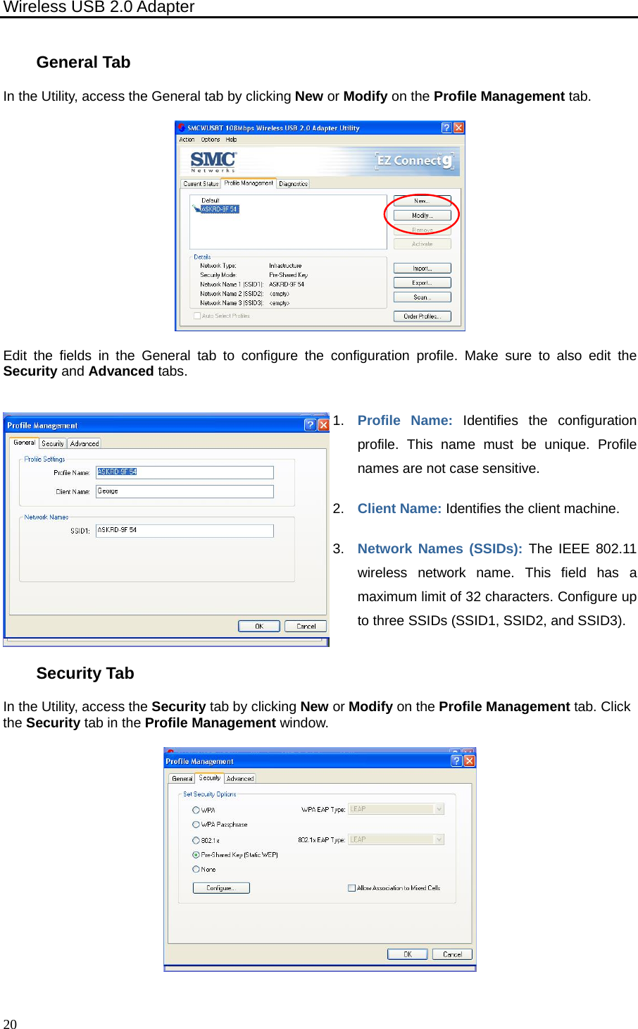 Wireless USB 2.0 Adapter    20General Tab In the Utility, access the General tab by clicking New or Modify on the Profile Management tab.  Edit the fields in the General tab to configure the configuration profile. Make sure to also edit the Security and Advanced tabs. 1.  Profile Name: Identifies the configuration profile. This name must be unique. Profile names are not case sensitive. 2.  Client Name: Identifies the client machine. 3.  Network Names (SSIDs): The IEEE 802.11 wireless network name. This field has a maximum limit of 32 characters. Configure up to three SSIDs (SSID1, SSID2, and SSID3). Security Tab In the Utility, access the Security tab by clicking New or Modify on the Profile Management tab. Click the Security tab in the Profile Management window.  