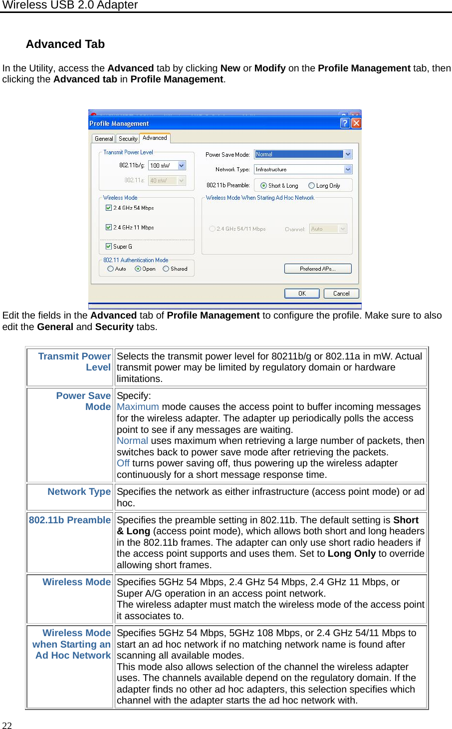 Wireless USB 2.0 Adapter    22Advanced TabIn the Utility, access the Advanced tab by clicking New or Modify on the Profile Management tab, then clicking the Advanced tab in Profile Management.  Edit the fields in the Advanced tab of Profile Management to configure the profile. Make sure to also edit the General and Security tabs. Transmit Power Level Selects the transmit power level for 80211b/g or 802.11a in mW. Actual transmit power may be limited by regulatory domain or hardware limitations. Power Save Mode Specify:  Maximum mode causes the access point to buffer incoming messages for the wireless adapter. The adapter up periodically polls the access point to see if any messages are waiting.   Normal uses maximum when retrieving a large number of packets, then switches back to power save mode after retrieving the packets.   Off turns power saving off, thus powering up the wireless adapter continuously for a short message response time.   Network Type Specifies the network as either infrastructure (access point mode) or ad hoc. 802.11b Preamble Specifies the preamble setting in 802.11b. The default setting is Short &amp; Long (access point mode), which allows both short and long headers in the 802.11b frames. The adapter can only use short radio headers if the access point supports and uses them. Set to Long Only to override allowing short frames. Wireless Mode Specifies 5GHz 54 Mbps, 2.4 GHz 54 Mbps, 2.4 GHz 11 Mbps, or Super A/G operation in an access point network.   The wireless adapter must match the wireless mode of the access point it associates to. Wireless Mode when Starting an Ad Hoc Network Specifies 5GHz 54 Mbps, 5GHz 108 Mbps, or 2.4 GHz 54/11 Mbps to start an ad hoc network if no matching network name is found after scanning all available modes.   This mode also allows selection of the channel the wireless adapter uses. The channels available depend on the regulatory domain. If the adapter finds no other ad hoc adapters, this selection specifies which channel with the adapter starts the ad hoc network with. 