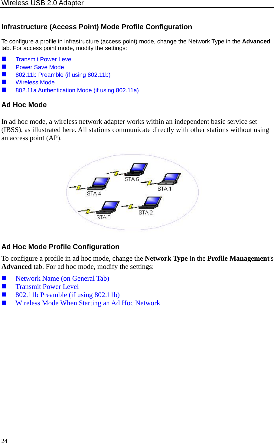 Wireless USB 2.0 Adapter    24Infrastructure (Access Point) Mode Profile Configuration To configure a profile in infrastructure (access point) mode, change the Network Type in the Advanced tab. For access point mode, modify the settings:  Transmit Power Level  Power Save Mode  802.11b Preamble (if using 802.11b)  Wireless Mode  802.11a Authentication Mode (if using 802.11a) Ad Hoc Mode In ad hoc mode, a wireless network adapter works within an independent basic service set (IBSS), as illustrated here. All stations communicate directly with other stations without using an access point (AP).  Ad Hoc Mode Profile Configuration To configure a profile in ad hoc mode, change the Network Type in the Profile Management&apos;s Advanced tab. For ad hoc mode, modify the settings:  Network Name (on General Tab)  Transmit Power Level  802.11b Preamble (if using 802.11b)  Wireless Mode When Starting an Ad Hoc Network  