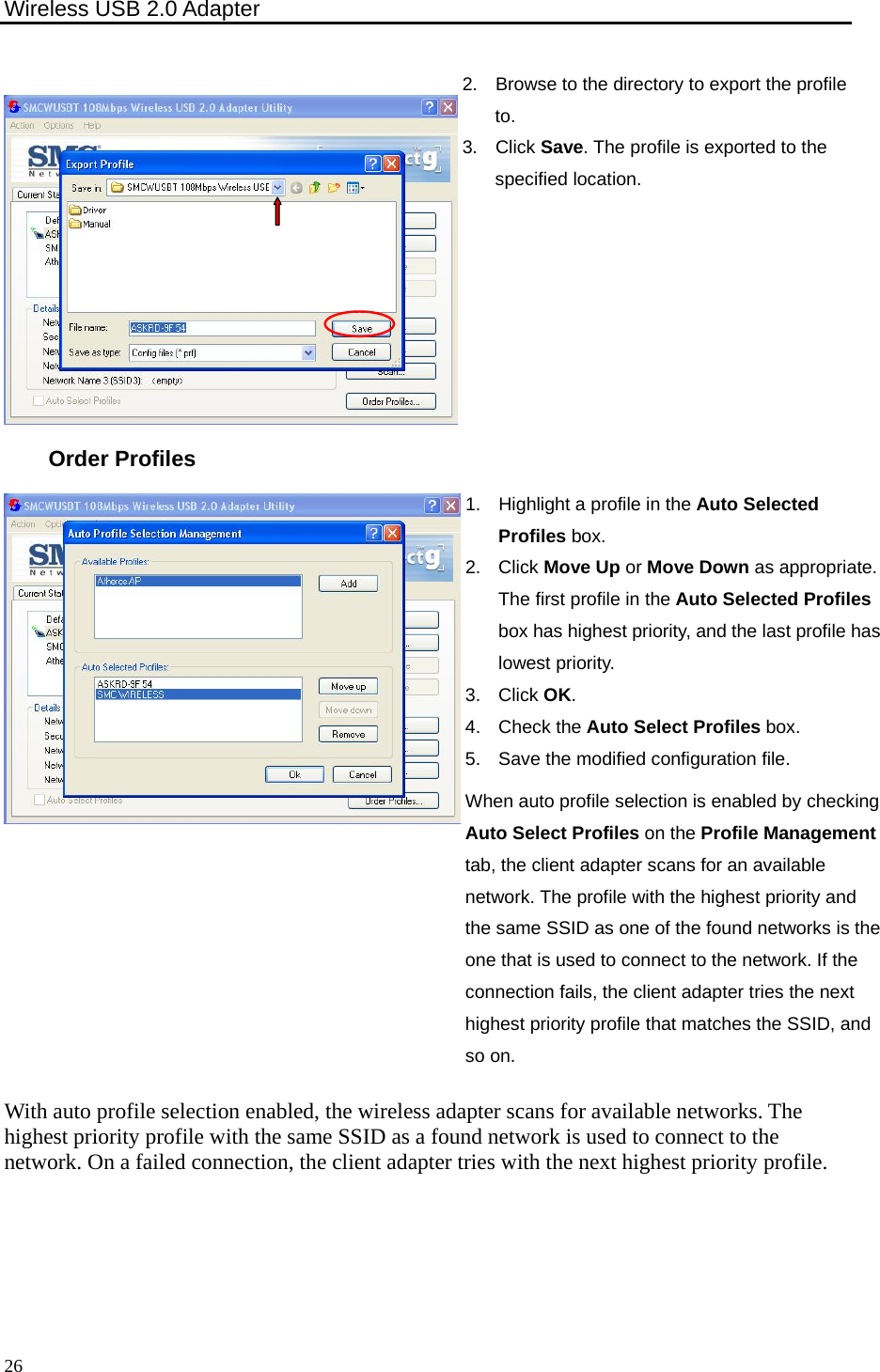 Wireless USB 2.0 Adapter    26 2.  Browse to the directory to export the profile to. 3. Click Save. The profile is exported to the specified location. Order Profiles 1.  Highlight a profile in the Auto Selected Profiles box. 2. Click Move Up or Move Down as appropriate. The first profile in the Auto Selected Profiles box has highest priority, and the last profile has lowest priority.   3. Click OK. 4. Check the Auto Select Profiles box. 5.  Save the modified configuration file. When auto profile selection is enabled by checking Auto Select Profiles on the Profile Management tab, the client adapter scans for an available network. The profile with the highest priority and the same SSID as one of the found networks is the one that is used to connect to the network. If the connection fails, the client adapter tries the next highest priority profile that matches the SSID, and so on. With auto profile selection enabled, the wireless adapter scans for available networks. The highest priority profile with the same SSID as a found network is used to connect to the network. On a failed connection, the client adapter tries with the next highest priority profile. 