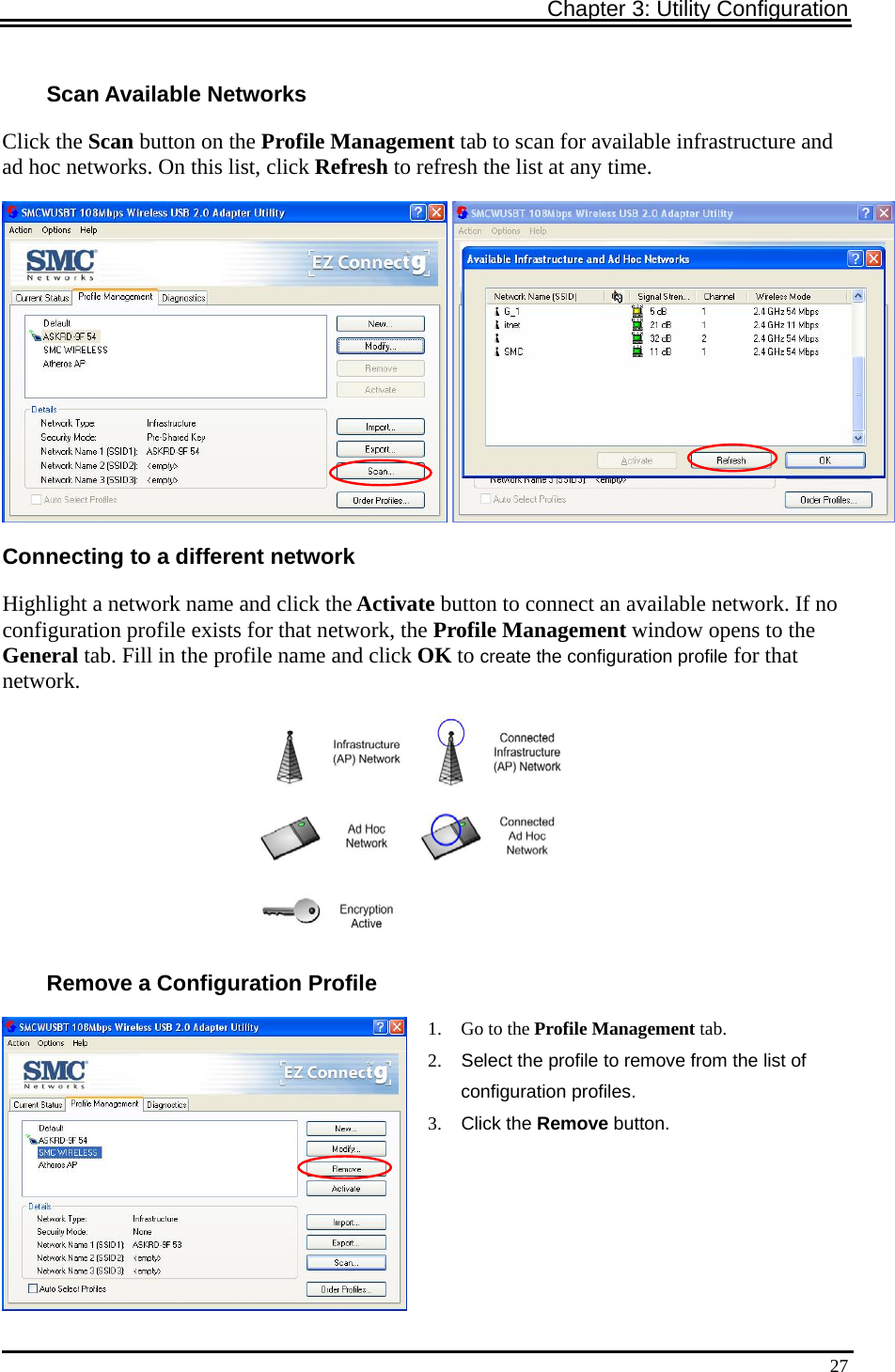 Chapter 3: Utility Configuration   27Scan Available Networks Click the Scan button on the Profile Management tab to scan for available infrastructure and ad hoc networks. On this list, click Refresh to refresh the list at any time. Connecting to a different network Highlight a network name and click the Activate button to connect an available network. If no configuration profile exists for that network, the Profile Management window opens to the General tab. Fill in the profile name and click OK to create the configuration profile for that network.  Remove a Configuration Profile  1. Go to the Profile Management tab. 2.  Select the profile to remove from the list of configuration profiles. 3. Click the Remove button.  