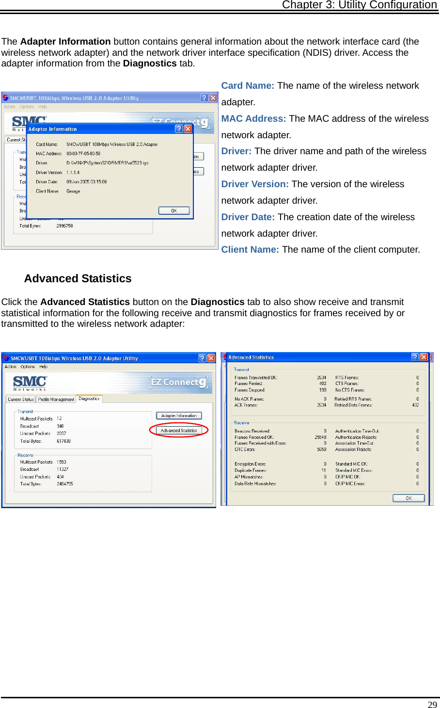 Chapter 3: Utility Configuration   29The Adapter Information button contains general information about the network interface card (the wireless network adapter) and the network driver interface specification (NDIS) driver. Access the adapter information from the Diagnostics tab. Card Name: The name of the wireless network adapter. MAC Address: The MAC address of the wireless network adapter. Driver: The driver name and path of the wireless network adapter driver. Driver Version: The version of the wireless network adapter driver. Driver Date: The creation date of the wireless network adapter driver. Client Name: The name of the client computer. Advanced Statistics Click the Advanced Statistics button on the Diagnostics tab to also show receive and transmit statistical information for the following receive and transmit diagnostics for frames received by or transmitted to the wireless network adapter:        