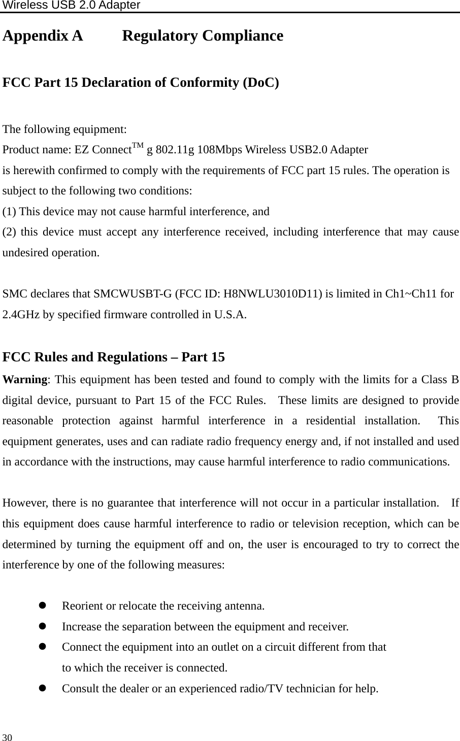 Wireless USB 2.0 Adapter    30Appendix A     Regulatory Compliance  FCC Part 15 Declaration of Conformity (DoC)  The following equipment: Product name: EZ ConnectTM g 802.11g 108Mbps Wireless USB2.0 Adapter is herewith confirmed to comply with the requirements of FCC part 15 rules. The operation is subject to the following two conditions: (1) This device may not cause harmful interference, and   (2) this device must accept any interference received, including interference that may cause undesired operation.  SMC declares that SMCWUSBT-G (FCC ID: H8NWLU3010D11) is limited in Ch1~Ch11 for 2.4GHz by specified firmware controlled in U.S.A.  FCC Rules and Regulations – Part 15 Warning: This equipment has been tested and found to comply with the limits for a Class B digital device, pursuant to Part 15 of the FCC Rules.  These limits are designed to provide reasonable protection against harmful interference in a residential installation.  This equipment generates, uses and can radiate radio frequency energy and, if not installed and used in accordance with the instructions, may cause harmful interference to radio communications.      However, there is no guarantee that interference will not occur in a particular installation.    If this equipment does cause harmful interference to radio or television reception, which can be determined by turning the equipment off and on, the user is encouraged to try to correct the interference by one of the following measures:  z Reorient or relocate the receiving antenna. z Increase the separation between the equipment and receiver. z Connect the equipment into an outlet on a circuit different from that to which the receiver is connected. z Consult the dealer or an experienced radio/TV technician for help.  