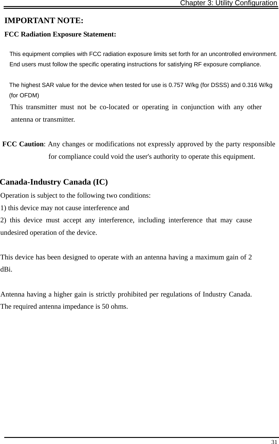 Chapter 3: Utility Configuration   31IMPORTANT NOTE: FCC Radiation Exposure Statement: This equipment complies with FCC radiation exposure limits set forth for an uncontrolled environment. End users must follow the specific operating instructions for satisfying RF exposure compliance.              The highest SAR value for the device when tested for use is 0.757 W/kg (for DSSS) and 0.316 W/kg               (for OFDM)    This transmitter must not be co-located or operating in conjunction with any other       antenna or transmitter.             FCC Caution: Any changes or modifications not expressly approved by the party responsible                                        for compliance could void the user&apos;s authority to operate this equipment.            Canada-Industry Canada (IC) Operation is subject to the following two conditions: 1) this device may not cause interference and 2) this device must accept any interference, including interference that may cause undesired operation of the device.  This device has been designed to operate with an antenna having a maximum gain of 2 dBi.  Antenna having a higher gain is strictly prohibited per regulations of Industry Canada. The required antenna impedance is 50 ohms.           