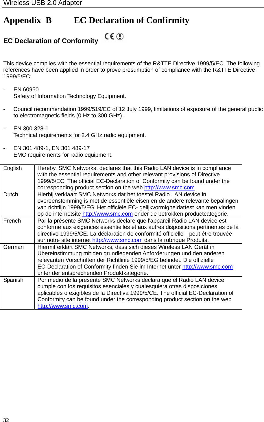 Wireless USB 2.0 Adapter    32Appendix B     EC Declaration of Confirmity EC Declaration of Conformity   This device complies with the essential requirements of the R&amp;TTE Directive 1999/5/EC. The following references have been applied in order to prove presumption of compliance with the R&amp;TTE Directive 1999/5/EC:  -  EN 60950Safety of Information Technology Equipment.  -  Council recommendation 1999/519/EC of 12 July 1999, limitations of exposure of the general public to electromagnetic fields (0 Hz to 300 GHz).  -  EN 300 328-1 Technical requirements for 2.4 GHz radio equipment.  -  EN 301 489-1, EN 301 489-17EMC requirements for radio equipment.  English  Hereby, SMC Networks, declares that this Radio LAN device is in compliance with the essential requirements and other relevant provisions of Directive 1999/5/EC. The official EC-Declaration of Conformity can be found under the corresponding product section on the web http://www.smc.com. Dutch  Hierbij verklaart SMC Networks dat het toestel Radio LAN device in overeenstemming is met de essentiële eisen en de andere relevante bepalingen van richtlijn 1999/5/EG. Het officiële EC- gelijkvormigheidattest kan men vinden op de internetsite http://www.smc.com onder de betrokken productcategorie. French  Par la présente SMC Networks déclare que l&apos;appareil Radio LAN device est conforme aux exigences essentielles et aux autres dispositions pertinentes de la directive 1999/5/CE. La déclaration de conformité officielle    peut être trouvée sur notre site internet http://www.smc.com dans la rubrique Produits. German  Hiermit erklärt SMC Networks, dass sich dieses Wireless LAN Gerät in Übereinstimmung mit den grundlegenden Anforderungen und den anderen relevanten Vorschriften der Richtlinie 1999/5/EG befindet. Die offizielle EC-Declaration of Conformity finden Sie im Internet unter http://www.smc.com unter der entsprechenden Produktkategorie. Spanish  Por medio de la presente SMC Networks declara que el Radio LAN device cumple con los requisitos esenciales y cualesquiera otras disposiciones aplicables o exigibles de la Directiva 1999/5/CE. The official EC-Declaration of Conformity can be found under the corresponding product section on the web http://www.smc.com.  