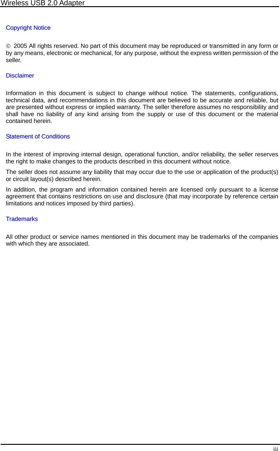 Wireless USB 2.0 Adapter  iiiCCooppyyrriigghhtt  NNoottiiccee  ©  2005 All rights reserved. No part of this document may be reproduced or transmitted in any form or by any means, electronic or mechanical, for any purpose, without the express written permission of the seller. DDiissccllaaiimmeerr  Information in this document is subject to change without notice. The statements, configurations, technical data, and recommendations in this document are believed to be accurate and reliable, but are presented without express or implied warranty. The seller therefore assumes no responsibility and shall have no liability of any kind arising from the supply or use of this document or the material contained herein. SSttaatteemmeenntt  ooff  CCoonnddiittiioonnss  In the interest of improving internal design, operational function, and/or reliability, the seller reserves the right to make changes to the products described in this document without notice. The seller does not assume any liability that may occur due to the use or application of the product(s) or circuit layout(s) described herein. In addition, the program and information contained herein are licensed only pursuant to a license agreement that contains restrictions on use and disclosure (that may incorporate by reference certain limitations and notices imposed by third parties). TTrraaddeemmaarrkkss  All other product or service names mentioned in this document may be trademarks of the companies with which they are associated.  