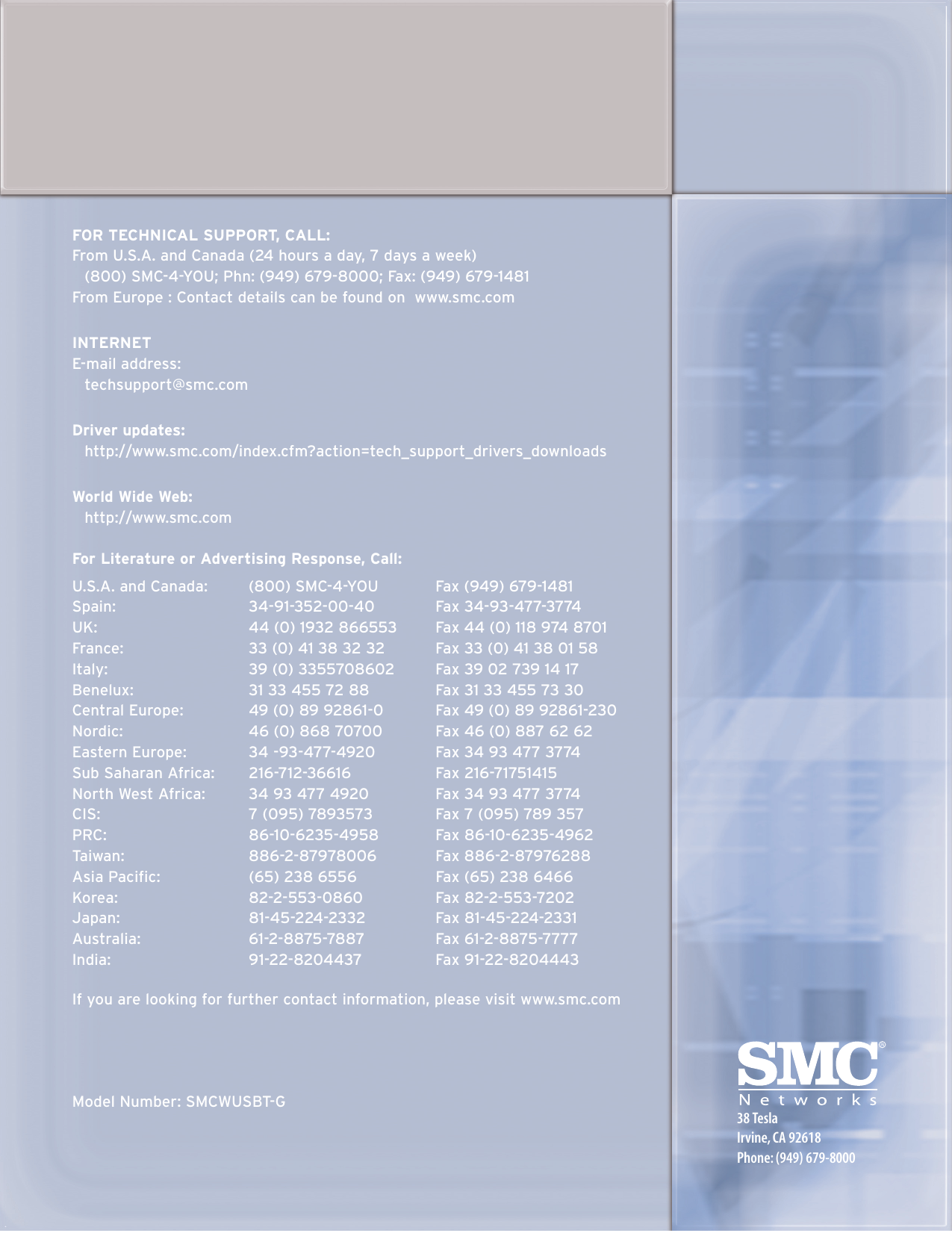 FOR TECHNICAL SUPPORT, CALL:From U.S.A. and Canada (24 hours a day, 7 days a week)(800) SMC-4-YOU; Phn: (949) 679-8000; Fax: (949) 679-1481From Europe : Contact details can be found on  www.smc.comINTERNETE-mail address:techsupport@smc.comDriver updates:http://www.smc.com/index.cfm?action=tech_support_drivers_downloadsWorld Wide Web:http://www.smc.comFor Literature or Advertising Response, Call:U.S.A. and Canada: (800) SMC-4-YOU Fax (949) 679-1481Spain: 34-91-352-00-40 Fax 34-93-477-3774UK: 44 (0) 1932 866553  Fax 44 (0) 118 974 8701France:  33 (0) 41 38 32 32  Fax 33 (0) 41 38 01 58Italy:  39 (0) 3355708602   Fax 39 02 739 14 17Benelux: 31 33 455 72 88  Fax 31 33 455 73 30Central Europe:  49 (0) 89 92861-0  Fax 49 (0) 89 92861-230Nordic:  46 (0) 868 70700  Fax 46 (0) 887 62 62Eastern Europe:  34 -93-477-4920  Fax 34 93 477 3774Sub Saharan Africa:  216-712-36616  Fax 216-71751415North West Africa:  34 93 477 4920  Fax 34 93 477 3774CIS:  7 (095) 7893573  Fax 7 (095) 789 357PRC: 86-10-6235-4958 Fax 86-10-6235-4962Taiwan:  886-2-87978006   Fax 886-2-87976288Asia Pacific:  (65) 238 6556  Fax (65) 238 6466Korea: 82-2-553-0860 Fax 82-2-553-7202Japan: 81-45-224-2332  Fax 81-45-224-2331Australia: 61-2-8875-7887 Fax 61-2-8875-7777India:  91-22-8204437   Fax 91-22-8204443If you are looking for further contact information, please visit www.smc.com Model Number: SMCWUSBT-G38 TeslaIrvine, CA 92618Phone: (949) 679-8000