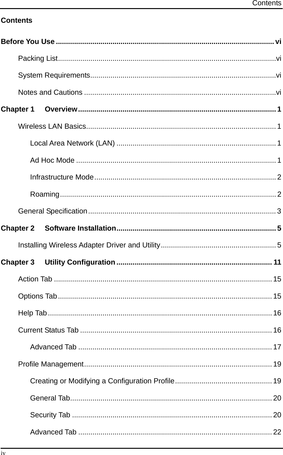 Contents  iv Contents Before You Use ............................................................................................................vi Packing List............................................................................................................vi System Requirements............................................................................................vi Notes and Cautions ...............................................................................................vi Chapter 1  Overview..................................................................................................1 Wireless LAN Basics.............................................................................................. 1 Local Area Network (LAN) ...............................................................................1 Ad Hoc Mode ...................................................................................................1 Infrastructure Mode..........................................................................................2 Roaming........................................................................................................... 2 General Specification............................................................................................. 3 Chapter 2  Software Installation...............................................................................5 Installing Wireless Adapter Driver and Utility.........................................................5 Chapter 3  Utility Configuration ............................................................................. 11 Action Tab ............................................................................................................15 Options Tab..........................................................................................................15 Help Tab...............................................................................................................16 Current Status Tab ...............................................................................................16 Advanced Tab ................................................................................................17 Profile Management.............................................................................................19 Creating or Modifying a Configuration Profile................................................19 General Tab....................................................................................................20 Security Tab ................................................................................................... 20 Advanced Tab ................................................................................................22 