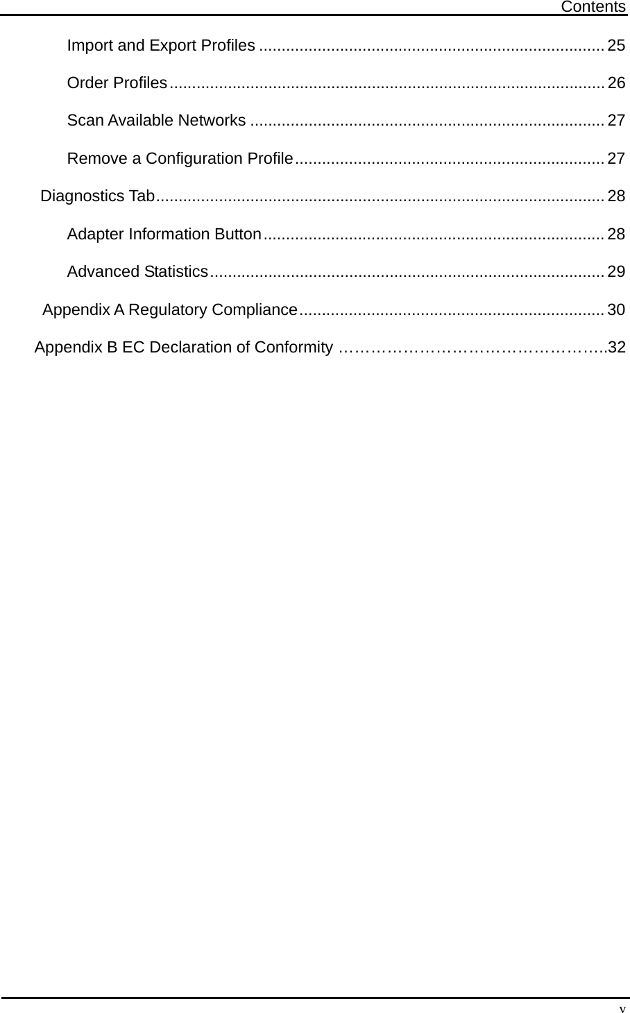 Contents  vImport and Export Profiles .............................................................................25 Order Profiles.................................................................................................26 Scan Available Networks ...............................................................................27 Remove a Configuration Profile.....................................................................27 Diagnostics Tab....................................................................................................28 Adapter Information Button............................................................................28 Advanced Statistics........................................................................................29      Appendix A Regulatory Compliance....................................................................30  Appendix B EC Declaration of Conformity …………………………………………..32  