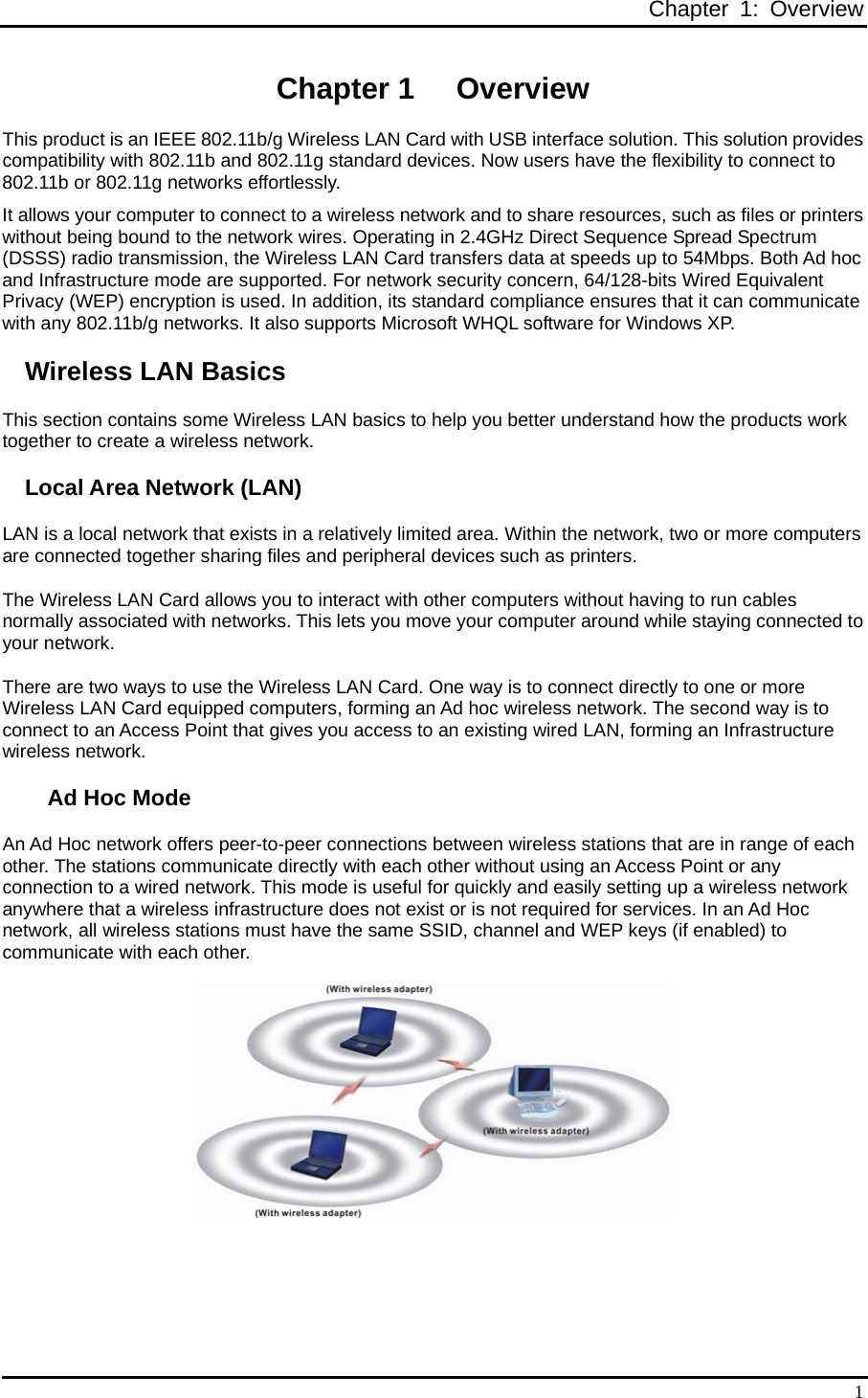 Chapter 1: Overview  1Chapter 1  Overview This product is an IEEE 802.11b/g Wireless LAN Card with USB interface solution. This solution provides compatibility with 802.11b and 802.11g standard devices. Now users have the flexibility to connect to 802.11b or 802.11g networks effortlessly. It allows your computer to connect to a wireless network and to share resources, such as files or printers without being bound to the network wires. Operating in 2.4GHz Direct Sequence Spread Spectrum (DSSS) radio transmission, the Wireless LAN Card transfers data at speeds up to 54Mbps. Both Ad hoc and Infrastructure mode are supported. For network security concern, 64/128-bits Wired Equivalent Privacy (WEP) encryption is used. In addition, its standard compliance ensures that it can communicate with any 802.11b/g networks. It also supports Microsoft WHQL software for Windows XP. Wireless LAN Basics This section contains some Wireless LAN basics to help you better understand how the products work together to create a wireless network. Local Area Network (LAN) LAN is a local network that exists in a relatively limited area. Within the network, two or more computers are connected together sharing files and peripheral devices such as printers. The Wireless LAN Card allows you to interact with other computers without having to run cables normally associated with networks. This lets you move your computer around while staying connected to your network. There are two ways to use the Wireless LAN Card. One way is to connect directly to one or more Wireless LAN Card equipped computers, forming an Ad hoc wireless network. The second way is to connect to an Access Point that gives you access to an existing wired LAN, forming an Infrastructure wireless network. Ad Hoc Mode An Ad Hoc network offers peer-to-peer connections between wireless stations that are in range of each other. The stations communicate directly with each other without using an Access Point or any connection to a wired network. This mode is useful for quickly and easily setting up a wireless network anywhere that a wireless infrastructure does not exist or is not required for services. In an Ad Hoc network, all wireless stations must have the same SSID, channel and WEP keys (if enabled) to communicate with each other.  