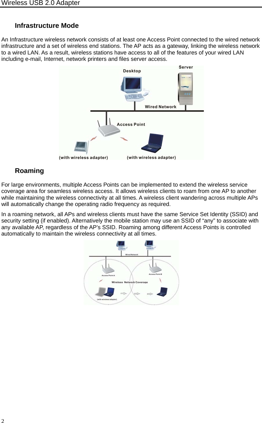 Wireless USB 2.0 Adapter    2 Infrastructure Mode An Infrastructure wireless network consists of at least one Access Point connected to the wired network infrastructure and a set of wireless end stations. The AP acts as a gateway, linking the wireless network to a wired LAN. As a result, wireless stations have access to all of the features of your wired LAN including e-mail, Internet, network printers and files server access.  Roaming For large environments, multiple Access Points can be implemented to extend the wireless service coverage area for seamless wireless access. It allows wireless clients to roam from one AP to another while maintaining the wireless connectivity at all times. A wireless client wandering across multiple APs will automatically change the operating radio frequency as required. In a roaming network, all APs and wireless clients must have the same Service Set Identity (SSID) and security setting (if enabled). Alternatively the mobile station may use an SSID of “any” to associate with any available AP, regardless of the AP’s SSID. Roaming among different Access Points is controlled automatically to maintain the wireless connectivity at all times.  