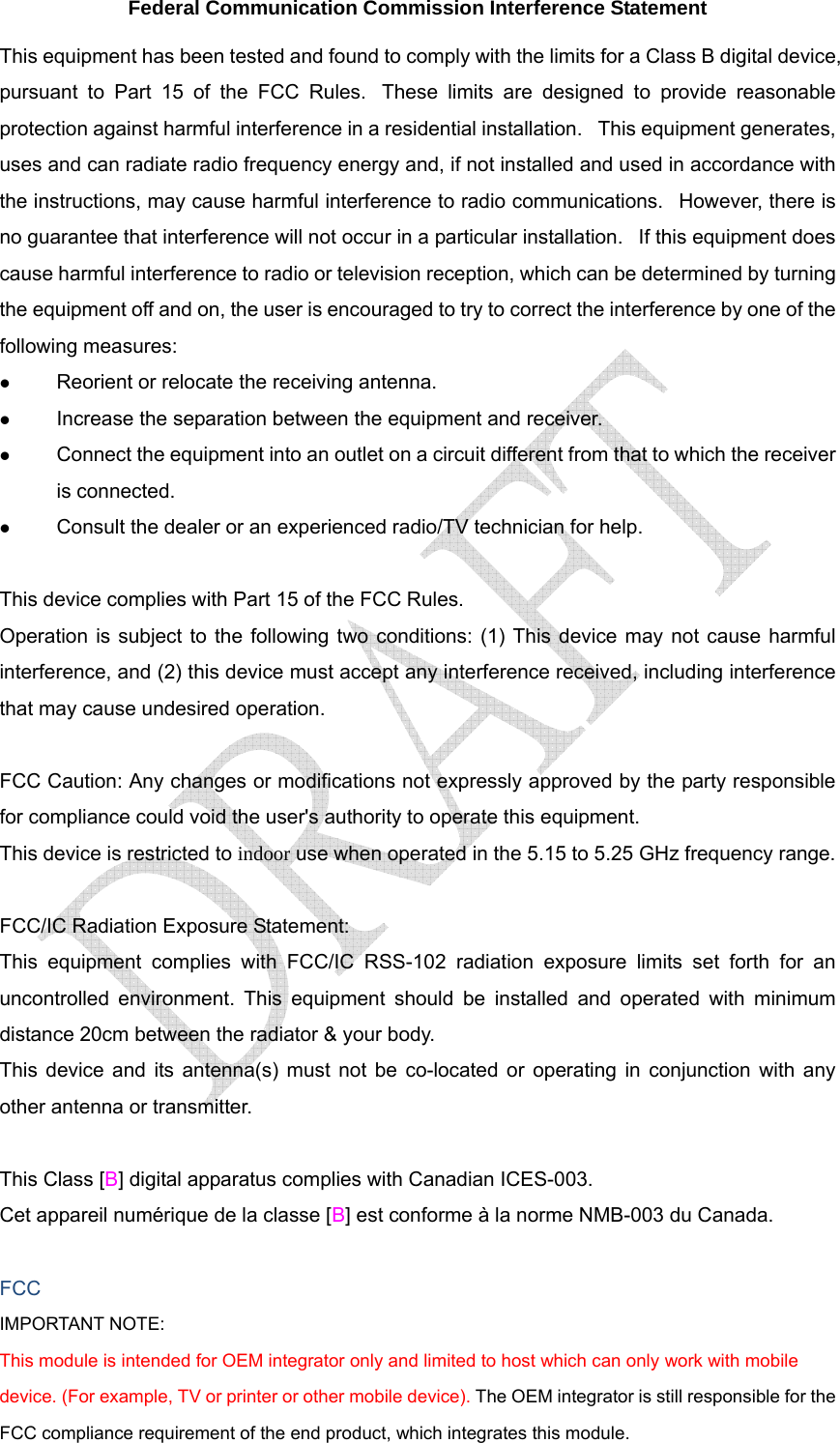  Federal Communication Commission Interference Statement This equipment has been tested and found to comply with the limits for a Class B digital device, pursuant to Part 15 of the FCC Rules.  These limits are designed to provide reasonable protection against harmful interference in a residential installation.   This equipment generates, uses and can radiate radio frequency energy and, if not installed and used in accordance with the instructions, may cause harmful interference to radio communications.   However, there is no guarantee that interference will not occur in a particular installation.   If this equipment does cause harmful interference to radio or television reception, which can be determined by turning the equipment off and on, the user is encouraged to try to correct the interference by one of the following measures: z Reorient or relocate the receiving antenna. z Increase the separation between the equipment and receiver. z Connect the equipment into an outlet on a circuit different from that to which the receiver is connected. z Consult the dealer or an experienced radio/TV technician for help.  This device complies with Part 15 of the FCC Rules.   Operation is subject to the following two conditions: (1) This device may not cause harmful interference, and (2) this device must accept any interference received, including interference that may cause undesired operation.  FCC Caution: Any changes or modifications not expressly approved by the party responsible for compliance could void the user&apos;s authority to operate this equipment. This device is restricted to indoor use when operated in the 5.15 to 5.25 GHz frequency range.  FCC/IC Radiation Exposure Statement: This equipment complies with FCC/IC RSS-102 radiation exposure limits set forth for an uncontrolled environment. This equipment should be installed and operated with minimum distance 20cm between the radiator &amp; your body. This device and its antenna(s) must not be co-located or operating in conjunction with any other antenna or transmitter.  This Class [B] digital apparatus complies with Canadian ICES-003. Cet appareil numérique de la classe [B] est conforme à la norme NMB-003 du Canada.  FCC IMPORTANT NOTE: This module is intended for OEM integrator only and limited to host which can only work with mobile device. (For example, TV or printer or other mobile device). The OEM integrator is still responsible for the FCC compliance requirement of the end product, which integrates this module. 