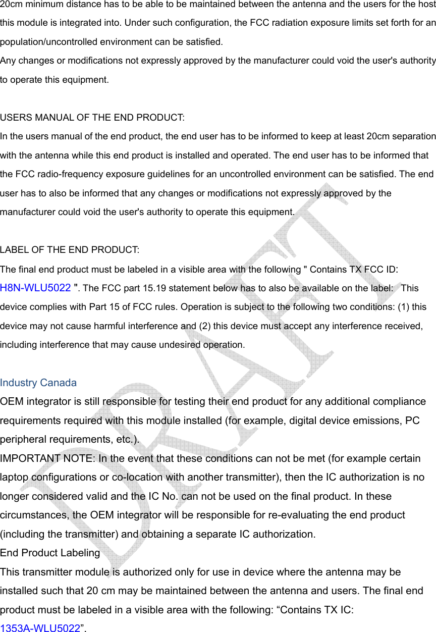  20cm minimum distance has to be able to be maintained between the antenna and the users for the host this module is integrated into. Under such configuration, the FCC radiation exposure limits set forth for an population/uncontrolled environment can be satisfied.   Any changes or modifications not expressly approved by the manufacturer could void the user&apos;s authority to operate this equipment.  USERS MANUAL OF THE END PRODUCT: In the users manual of the end product, the end user has to be informed to keep at least 20cm separation with the antenna while this end product is installed and operated. The end user has to be informed that the FCC radio-frequency exposure guidelines for an uncontrolled environment can be satisfied. The end user has to also be informed that any changes or modifications not expressly approved by the manufacturer could void the user&apos;s authority to operate this equipment.  LABEL OF THE END PRODUCT: The final end product must be labeled in a visible area with the following &quot; Contains TX FCC ID: H8N-WLU5022 &quot;. The FCC part 15.19 statement below has to also be available on the label:   This device complies with Part 15 of FCC rules. Operation is subject to the following two conditions: (1) this device may not cause harmful interference and (2) this device must accept any interference received, including interference that may cause undesired operation.  Industry Canada OEM integrator is still responsible for testing their end product for any additional compliance requirements required with this module installed (for example, digital device emissions, PC peripheral requirements, etc.). IMPORTANT NOTE: In the event that these conditions can not be met (for example certain laptop configurations or co-location with another transmitter), then the IC authorization is no longer considered valid and the IC No. can not be used on the final product. In these circumstances, the OEM integrator will be responsible for re-evaluating the end product (including the transmitter) and obtaining a separate IC authorization. End Product Labeling This transmitter module is authorized only for use in device where the antenna may be installed such that 20 cm may be maintained between the antenna and users. The final end product must be labeled in a visible area with the following: “Contains TX IC: 1353A-WLU5022”.  