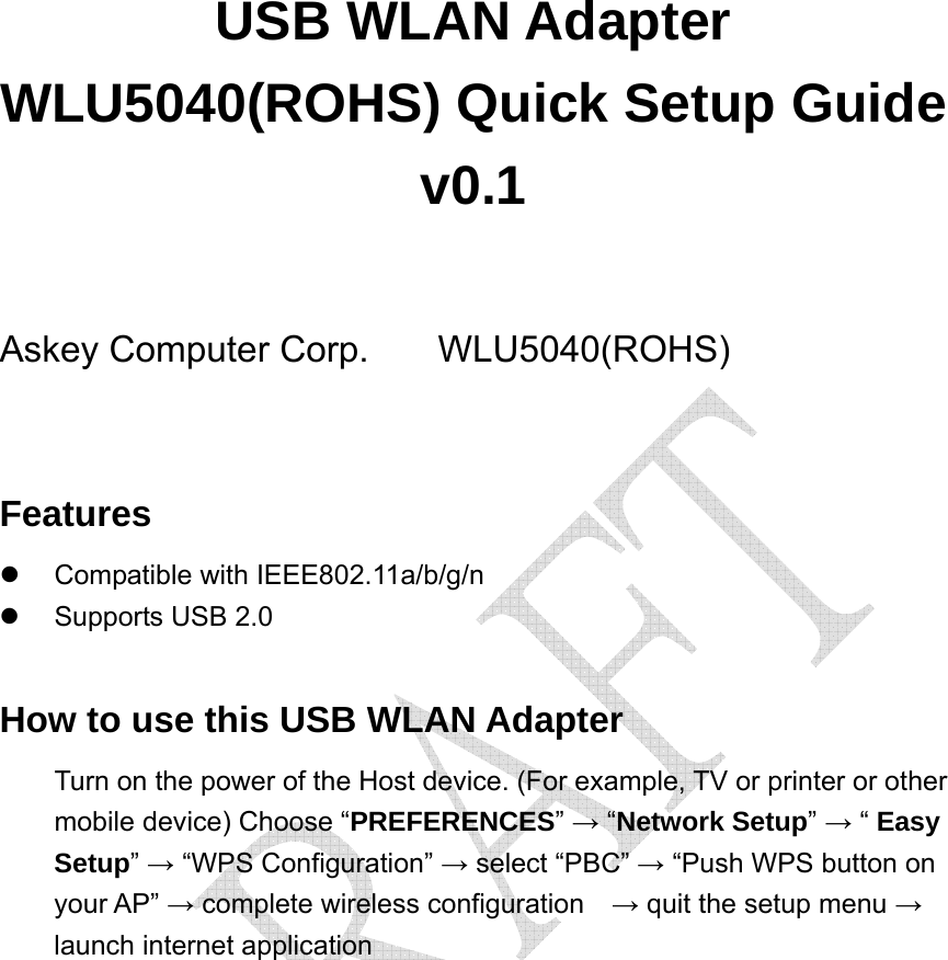  USB WLAN Adapter WLU5040(ROHS) Quick Setup Guide v0.1  Askey Computer Corp.   WLU5040(ROHS)  Features z Compatible with IEEE802.11a/b/g/n z  Supports USB 2.0  How to use this USB WLAN Adapter Turn on the power of the Host device. (For example, TV or printer or other mobile device) Choose “PREFERENCES” → “Network Setup” → “ Easy Setup” → “WPS Configuration” → select “PBC” → “Push WPS button on your AP” → complete wireless configuration    → quit the setup menu → launch internet application  