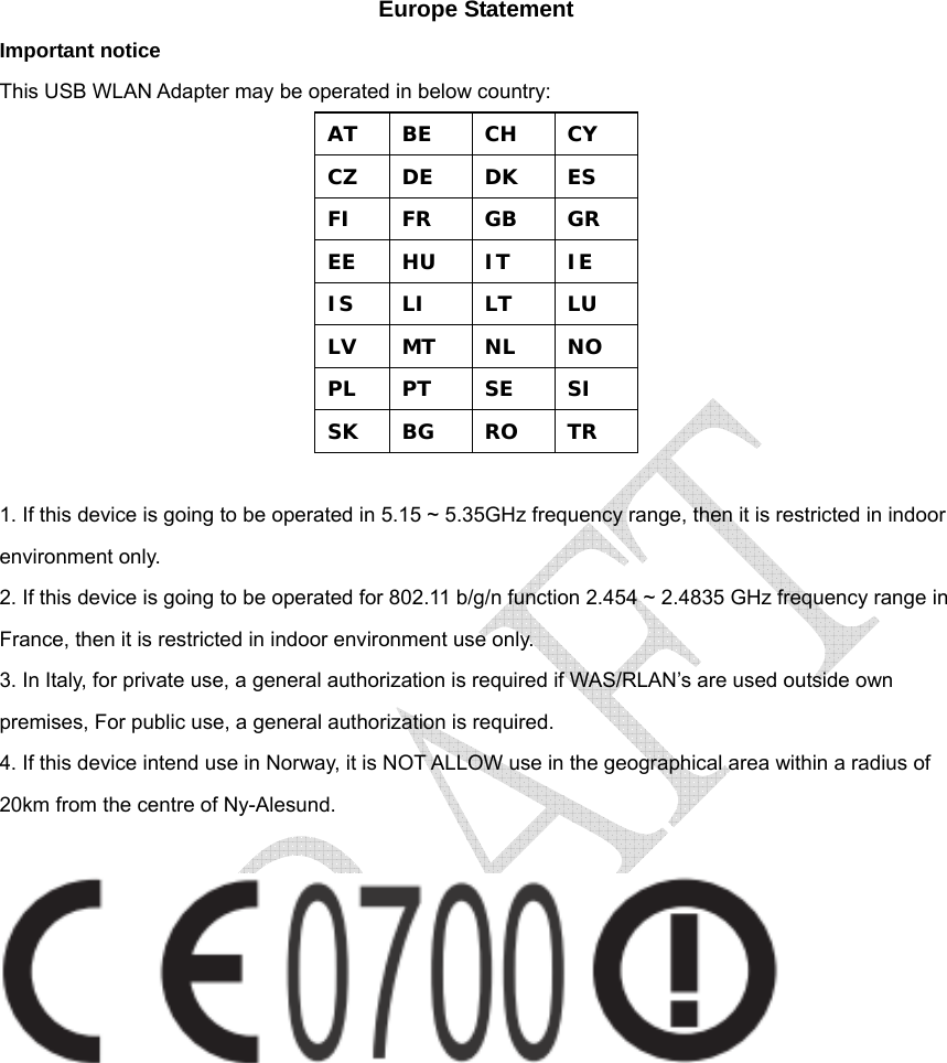  Europe Statement Important notice This USB WLAN Adapter may be operated in below country: AT  BE  CH  CY CZ  DE  DK  ES FI  FR  GB  GR EE  HU  IT  IE IS  LI  LT  LU LV  MT  NL  NO PL  PT  SE  SI SK  BG  RO  TR  1. If this device is going to be operated in 5.15 ~ 5.35GHz frequency range, then it is restricted in indoor environment only. 2. If this device is going to be operated for 802.11 b/g/n function 2.454 ~ 2.4835 GHz frequency range in France, then it is restricted in indoor environment use only. 3. In Italy, for private use, a general authorization is required if WAS/RLAN’s are used outside own premises, For public use, a general authorization is required. 4. If this device intend use in Norway, it is NOT ALLOW use in the geographical area within a radius of 20km from the centre of Ny-Alesund.   