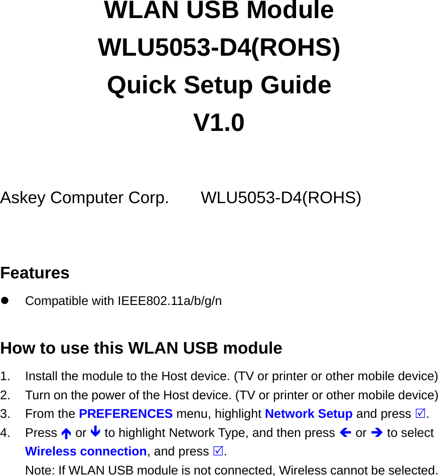 WLAN USB Module WLU5053-D4(ROHS) Quick Setup Guide V1.0  Askey Computer Corp.   WLU5053-D4(ROHS)  Features  Compatible with IEEE802.11a/b/g/n  How to use this WLAN USB module 1.  Install the module to the Host device. (TV or printer or other mobile device) 2.  Turn on the power of the Host device. (TV or printer or other mobile device) 3. From the PREFERENCES menu, highlight Network Setup and press . 4. Press  or  to highlight Network Type, and then press  or  to select Wireless connection, and press . Note: If WLAN USB module is not connected, Wireless cannot be selected. 