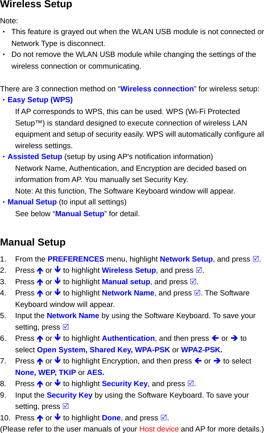 Wireless Setup Note: •  This feature is grayed out when the WLAN USB module is not connected or Network Type is disconnect. •  Do not remove the WLAN USB module while changing the settings of the wireless connection or communicating.  There are 3 connection method on “Wireless connection” for wireless setup: •Easy Setup (WPS) If AP corresponds to WPS, this can be used. WPS (Wi-Fi Protected Setup™) is standard designed to execute connection of wireless LAN equipment and setup of security easily. WPS will automatically configure all wireless settings. •Assisted Setup (setup by using AP&apos;s notification information) Network Name, Authentication, and Encryption are decided based on information from AP. You manually set Security Key. Note: At this function, The Software Keyboard window will appear. •Manual Setup (to input all settings) See below “Manual Setup” for detail.  Manual Setup 1. From the PREFERENCES menu, highlight Network Setup, and press . 2. Press  or  to highlight Wireless Setup, and press . 3. Press  or  to highlight Manual setup, and press . 4. Press  or  to highlight Network Name, and press . The Software Keyboard window will appear. 5. Input the Network Name by using the Software Keyboard. To save your setting, press  6. Press  or  to highlight Authentication, and then press  or  to select Open System, Shared Key, WPA-PSK or WPA2-PSK. 7. Press  or  to highlight Encryption, and then press  or  to select None, WEP, TKIP or AES. 8. Press  or  to highlight Security Key, and press . 9. Input the Security Key by using the Software Keyboard. To save your setting, press  10. Press  or  to highlight Done, and press . (Please refer to the user manuals of your Host device and AP for more details.) 