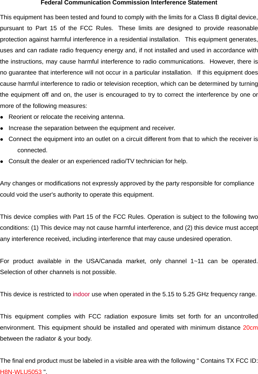 Federal Communication Commission Interference Statement This equipment has been tested and found to comply with the limits for a Class B digital device, pursuant to Part 15 of the FCC Rules.  These limits are designed to provide reasonable protection against harmful interference in a residential installation.   This equipment generates, uses and can radiate radio frequency energy and, if not installed and used in accordance with the instructions, may cause harmful interference to radio communications.  However, there is no guarantee that interference will not occur in a particular installation.   If this equipment does cause harmful interference to radio or television reception, which can be determined by turning the equipment off and on, the user is encouraged to try to correct the interference by one or more of the following measures:      Reorient or relocate the receiving antenna.      Increase the separation between the equipment and receiver.      Connect the equipment into an outlet on a circuit different from that to which the receiver is connected.      Consult the dealer or an experienced radio/TV technician for help.   Any changes or modifications not expressly approved by the party responsible for compliance could void the user&apos;s authority to operate this equipment.   This device complies with Part 15 of the FCC Rules. Operation is subject to the following two conditions: (1) This device may not cause harmful interference, and (2) this device must accept any interference received, including interference that may cause undesired operation.   For product available in the USA/Canada market, only channel 1~11 can be operated. Selection of other channels is not possible.   This device is restricted to indoor use when operated in the 5.15 to 5.25 GHz frequency range.   This equipment complies with FCC radiation exposure limits set forth for an uncontrolled environment. This equipment should be installed and operated with minimum distance 20cm between the radiator &amp; your body.   The final end product must be labeled in a visible area with the following &quot; Contains TX FCC ID: H8N-WLU5053 &quot;.     