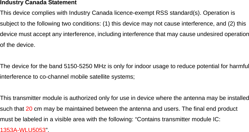 Industry Canada Statement This device complies with Industry Canada licence-exempt RSS standard(s). Operation is subject to the following two conditions: (1) this device may not cause interference, and (2) this device must accept any interference, including interference that may cause undesired operation of the device.   The device for the band 5150-5250 MHz is only for indoor usage to reduce potential for harmful interference to co-channel mobile satellite systems;   This transmitter module is authorized only for use in device where the antenna may be installed such that 20 cm may be maintained between the antenna and users. The final end product must be labeled in a visible area with the following: “Contains transmitter module IC: 1353A-WLU5053”. 