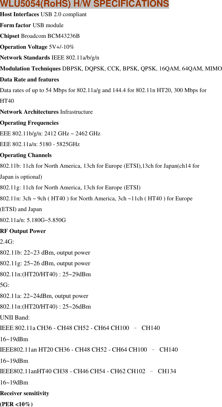 WLU5054(RoHS) H/W SPECIFICATIONS Host Interfaces USB 2.0 compliant Form factor USB module Chipset Broadcom BCM43236B Operation Voltage 5V+/-10% Network Standards IEEE 802.11a/b/g/n Modulation Techniques DBPSK, DQPSK, CCK, BPSK, QPSK, 16QAM, 64QAM, MIMO Data Rate and features Data rates of up to 54 Mbps for 802.11a/g and 144.4 for 802.11n HT20, 300 Mbps for HT40 Network Architectures Infrastructure Operating Frequencies EEE 802.11b/g/n: 2412 GHz ~ 2462 GHz EEE 802.11a/n: 5180 - 5825GHz Operating Channels 802.11b: 11ch for North America, 13ch for Europe (ETSI),13ch for Japan(ch14 for Japan is optional) 802.11g: 11ch for North America, 13ch for Europe (ETSI) 802.11n: 3ch ~ 9ch ( HT40 ) for North America, 3ch ~11ch ( HT40 ) for Europe (ETSI) and Japan 802.11a/n: 5.180G~5.850G RF Output Power 2.4G:   802.11b: 22~23 dBm, output power   802.11g: 25~26 dBm, output power   802.11n:(HT20/HT40) : 25~29dBm   5G:   802.11a: 22~24dBm, output power   802.11n:(HT20/HT40) : 25~26dBm   UNII Band: IEEE 802.11a CH36 - CH48 CH52 - CH64 CH100  –  CH140   16~19dBm IEEE802.11an HT20 CH36 - CH48 CH52 - CH64 CH100  –  CH140   16~19dBm IEEE802.11anHT40 CH38 - CH46 CH54 - CH62 CH102  –  CH134   16~19dBm Receiver sensitivity (PER &lt;10%) 
