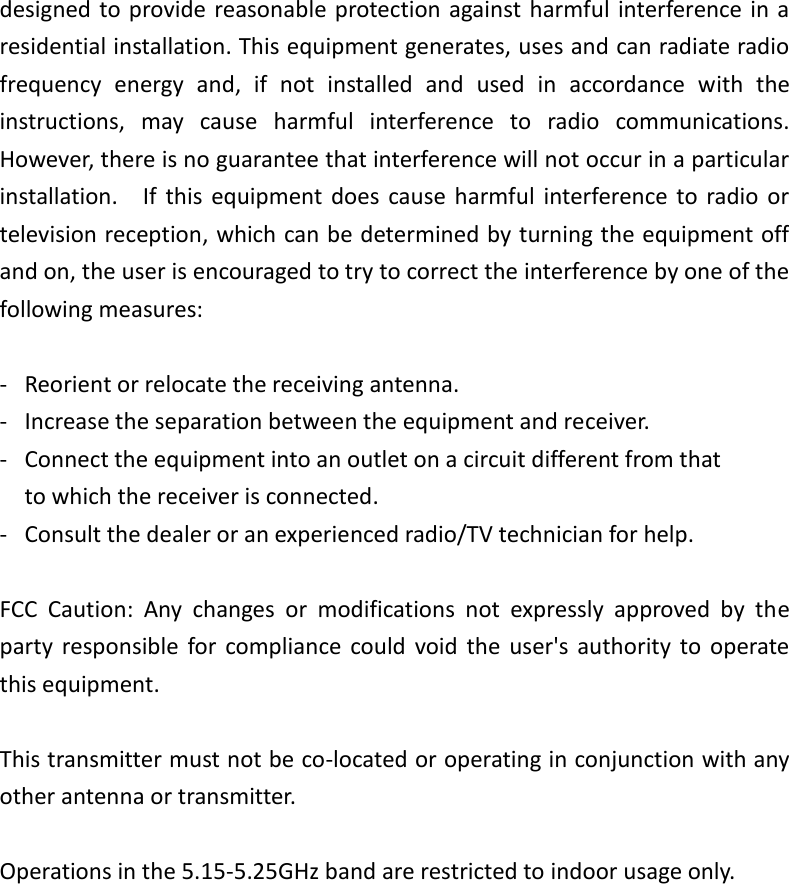 designed to provide reasonable protection against harmful interference in a residential installation. This equipment generates, uses and can radiate radio frequency  energy  and,  if  not  installed  and  used  in  accordance  with  the instructions,  may  cause  harmful  interference  to  radio  communications.   However, there is no guarantee that interference will not occur in a particular installation.    If  this  equipment  does  cause  harmful  interference to  radio or television reception, which can be determined by turning the equipment off and on, the user is encouraged to try to correct the interference by one of the following measures:  -  Reorient or relocate the receiving antenna. -  Increase the separation between the equipment and receiver. -  Connect the equipment into an outlet on a circuit different from that to which the receiver is connected. -  Consult the dealer or an experienced radio/TV technician for help.  FCC  Caution:  Any  changes  or  modifications  not  expressly  approved  by  the party  responsible  for  compliance  could  void  the  user&apos;s  authority  to  operate this equipment.  This transmitter must not be co-located or operating in conjunction with any other antenna or transmitter.  Operations in the 5.15-5.25GHz band are restricted to indoor usage only.   