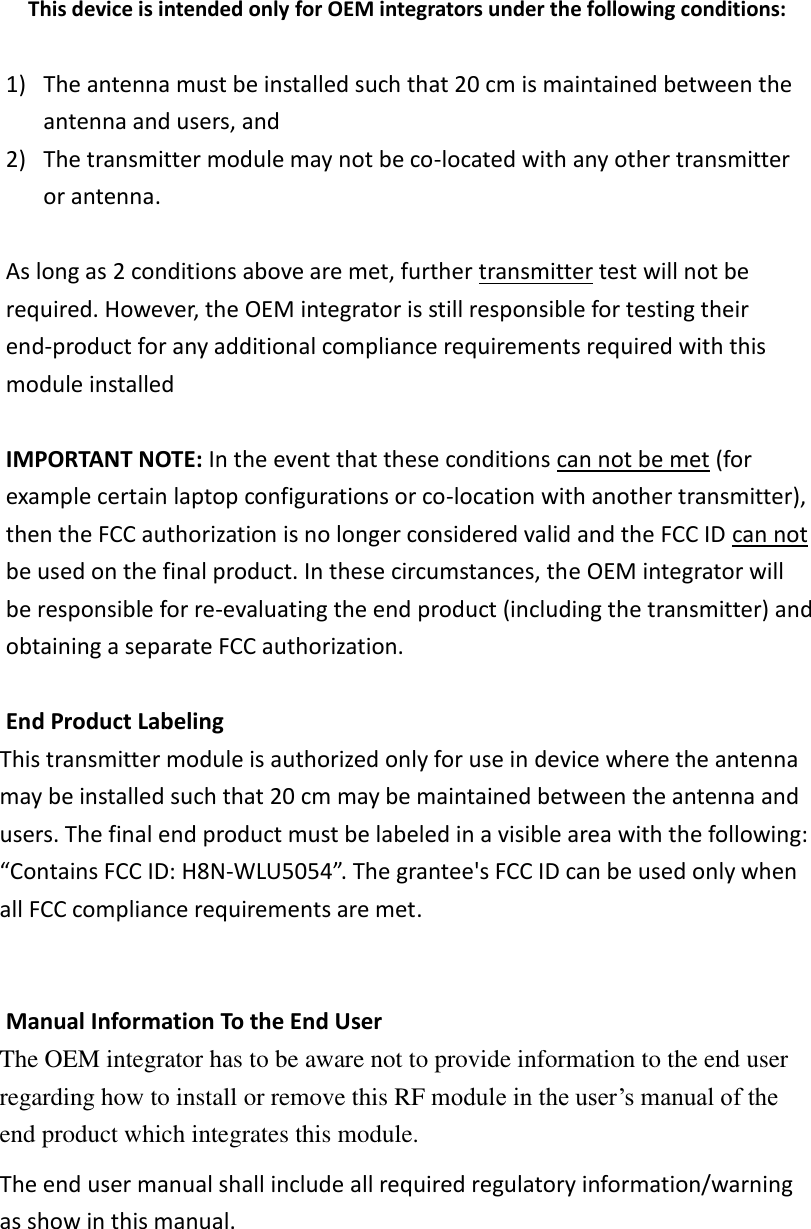 This device is intended only for OEM integrators under the following conditions:  1) The antenna must be installed such that 20 cm is maintained between the antenna and users, and   2) The transmitter module may not be co-located with any other transmitter or antenna.    As long as 2 conditions above are met, further transmitter test will not be required. However, the OEM integrator is still responsible for testing their end-product for any additional compliance requirements required with this module installed  IMPORTANT NOTE: In the event that these conditions can not be met (for example certain laptop configurations or co-location with another transmitter), then the FCC authorization is no longer considered valid and the FCC ID can not be used on the final product. In these circumstances, the OEM integrator will be responsible for re-evaluating the end product (including the transmitter) and obtaining a separate FCC authorization.  End Product Labeling This transmitter module is authorized only for use in device where the antenna may be installed such that 20 cm may be maintained between the antenna and users. The final end product must be labeled in a visible area with the following: “Contains FCC ID: H8N-WLU5054”.  The grantee&apos;s FCC ID can be used only when all FCC compliance requirements are met.   Manual Information To the End User The OEM integrator has to be aware not to provide information to the end user regarding how to install or remove this RF module in the user’s manual of the end product which integrates this module. The end user manual shall include all required regulatory information/warning as show in this manual.  