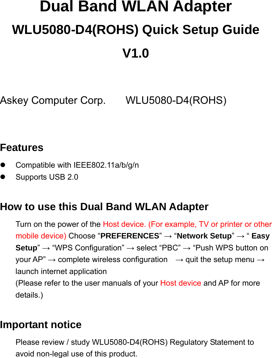 Dual Band WLAN Adapter WLU5080-D4(ROHS) Quick Setup Guide V1.0  Askey Computer Corp.   WLU5080-D4(ROHS)  Features  Compatible with IEEE802.11a/b/g/n   Supports USB 2.0  How to use this Dual Band WLAN Adapter Turn on the power of the Host device. (For example, TV or printer or other mobile device) Choose “PREFERENCES” → “Network Setup” → “ Easy Setup” → “WPS Configuration” → select “PBC” → “Push WPS button on your AP” → complete wireless configuration    → quit the setup menu → launch internet application (Please refer to the user manuals of your Host device and AP for more details.)  Important notice Please review / study WLU5080-D4(ROHS) Regulatory Statement to avoid non-legal use of this product.  