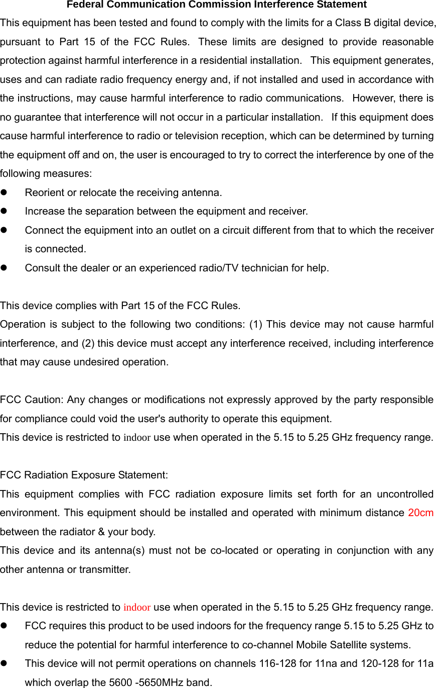 Federal Communication Commission Interference Statement This equipment has been tested and found to comply with the limits for a Class B digital device, pursuant to Part 15 of the FCC Rules.  These limits are designed to provide reasonable protection against harmful interference in a residential installation.   This equipment generates, uses and can radiate radio frequency energy and, if not installed and used in accordance with the instructions, may cause harmful interference to radio communications.   However, there is no guarantee that interference will not occur in a particular installation.   If this equipment does cause harmful interference to radio or television reception, which can be determined by turning the equipment off and on, the user is encouraged to try to correct the interference by one of the following measures:   Reorient or relocate the receiving antenna.   Increase the separation between the equipment and receiver.   Connect the equipment into an outlet on a circuit different from that to which the receiver is connected.   Consult the dealer or an experienced radio/TV technician for help.  This device complies with Part 15 of the FCC Rules.   Operation is subject to the following two conditions: (1) This device may not cause harmful interference, and (2) this device must accept any interference received, including interference that may cause undesired operation.  FCC Caution: Any changes or modifications not expressly approved by the party responsible for compliance could void the user&apos;s authority to operate this equipment. This device is restricted to indoor use when operated in the 5.15 to 5.25 GHz frequency range.  FCC Radiation Exposure Statement: This equipment complies with FCC radiation exposure limits set forth for an uncontrolled environment. This equipment should be installed and operated with minimum distance 20cm between the radiator &amp; your body. This device and its antenna(s) must not be co-located or operating in conjunction with any other antenna or transmitter.  This device is restricted to indoor use when operated in the 5.15 to 5.25 GHz frequency range.   FCC requires this product to be used indoors for the frequency range 5.15 to 5.25 GHz to reduce the potential for harmful interference to co-channel Mobile Satellite systems.   This device will not permit operations on channels 116-128 for 11na and 120-128 for 11a which overlap the 5600 -5650MHz band.  