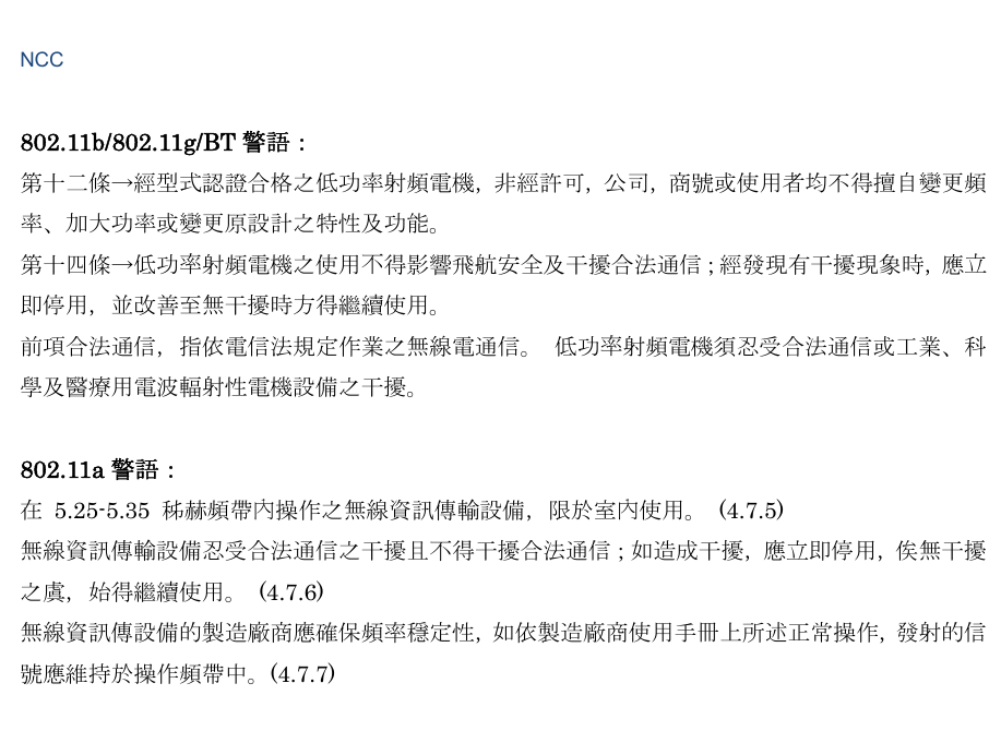  NCC   802.11b/802.11g/BT 警語： 第十二條→經型式認證合格之低功率射頻電機，非經許可，公司，商號或使用者均不得擅自變更頻率、加大功率或變更原設計之特性及功能。 第十四條→低功率射頻電機之使用不得影響飛航安全及干擾合法通信；經發現有干擾現象時，應立即停用，並改善至無干擾時方得繼續使用。 前項合法通信，指依電信法規定作業之無線電通信。 低功率射頻電機須忍受合法通信或工業、科學及醫療用電波輻射性電機設備之干擾。   802.11a 警語： 在 5.25-5.35 秭赫頻帶內操作之無線資訊傳輸設備，限於室內使用。 (4.7.5) 無線資訊傳輸設備忍受合法通信之干擾且不得干擾合法通信；如造成干擾，應立即停用，俟無干擾之虞，始得繼續使用。 (4.7.6) 無線資訊傳設備的製造廠商應確保頻率穩定性，如依製造廠商使用手冊上所述正常操作，發射的信號應維持於操作頻帶中。(4.7.7)  