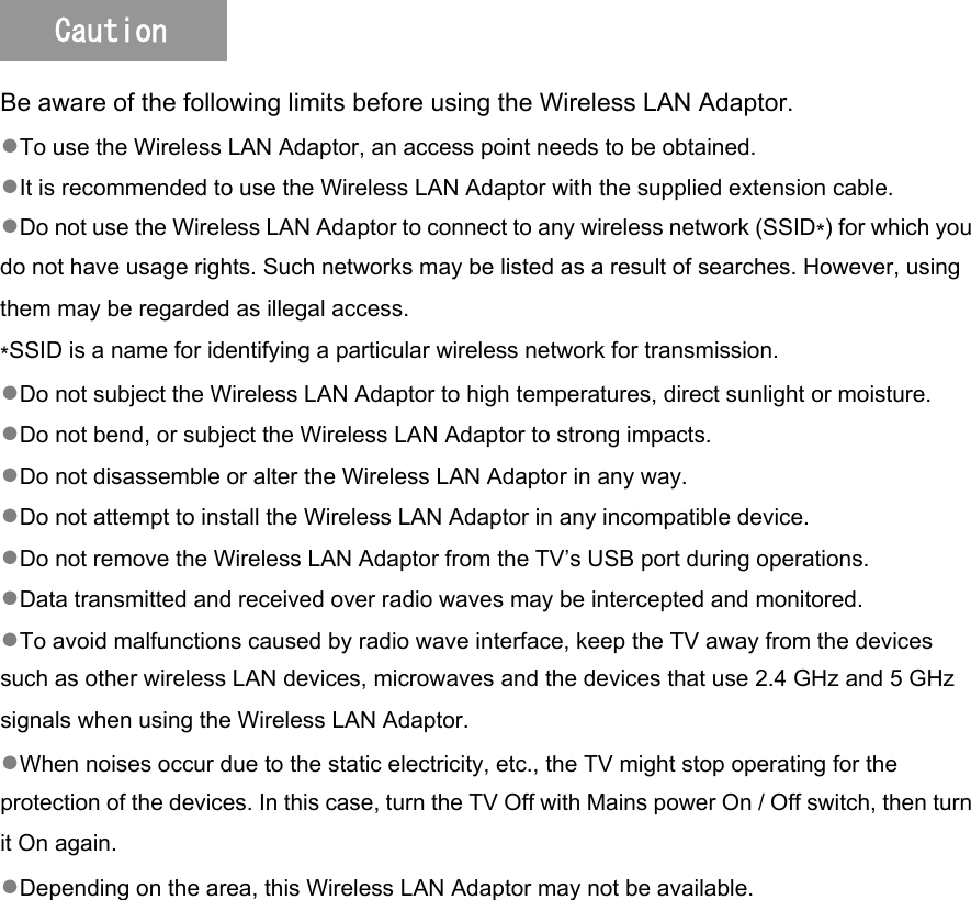   Be aware of the following limits before using the Wireless LAN Adaptor. ●To use the Wireless LAN Adaptor, an access point needs to be obtained. ●It is recommended to use the Wireless LAN Adaptor with the supplied extension cable. ●Do not use the Wireless LAN Adaptor to connect to any wireless network (SSID∗) for which you do not have usage rights. Such networks may be listed as a result of searches. However, using them may be regarded as illegal access. ∗SSID is a name for identifying a particular wireless network for transmission. ●Do not subject the Wireless LAN Adaptor to high temperatures, direct sunlight or moisture. ●Do not bend, or subject the Wireless LAN Adaptor to strong impacts. ●Do not disassemble or alter the Wireless LAN Adaptor in any way. ●Do not attempt to install the Wireless LAN Adaptor in any incompatible device. ●Do not remove the Wireless LAN Adaptor from the TV’s USB port during operations. ●Data transmitted and received over radio waves may be intercepted and monitored. ●To avoid malfunctions caused by radio wave interface, keep the TV away from the devices such as other wireless LAN devices, microwaves and the devices that use 2.4 GHz and 5 GHz signals when using the Wireless LAN Adaptor. ●When noises occur due to the static electricity, etc., the TV might stop operating for the protection of the devices. In this case, turn the TV Off with Mains power On / Off switch, then turn it On again. ●Depending on the area, this Wireless LAN Adaptor may not be available. Caution 