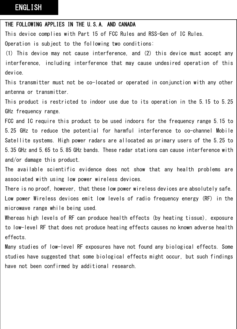   THE FOLLOWING APPLIES IN THE U.S.A. AND CANADA This device complies with Part 15 of FCC Rules and RSS-Gen of IC Rules. Operation is subject to the following two conditions: (1) This device may not cause interference, and (2) this device must accept any interference, including interference that may cause undesired operation  of  this device. This transmitter must not be co-located or operated in conjunction with any other antenna or transmitter. This product is restricted to indoor use due to its operation in the 5.15 to 5.25 GHz frequency range. FCC and IC require this product to be used indoors for the frequency range 5.15 to 5.25  GHz  to  reduce  the  potential  for  harmful  interference  to  co-channel  Mobile Satellite systems. High power radars are allocated as primary users of the 5.25 to 5.35 GHz and 5.65 to 5.85 GHz bands. These radar stations can cause interference with and/or damage this product. The  available  scientific  evidence  does  not  show  that  any  health  problems  are associated with using low power wireless devices. There is no proof, however, that these low power wireless devices are absolutely safe. Low power Wireless devices emit low levels of radio frequency energy (RF) in the microwave range while being used. Whereas high levels of RF can produce health effects (by heating tissue), exposure to low-level RF that does not produce heating effects causes no known adverse health effects. Many studies of low-level RF exposures have not found any biological effects. Some studies have suggested that some biological effects might occur, but such findings have not been confirmed by additional research. Wireless LAN adaptor has been tested and found to comply with FCC/IC radiation exposure limits set forth for an uncontrolled equipment and meets the FCC radio frequency (RF) Exposure Guidelines in Supplement C to OET65 and RSS-102 of the IC radio frequency (RF) Exposure rules. ENGLISH 