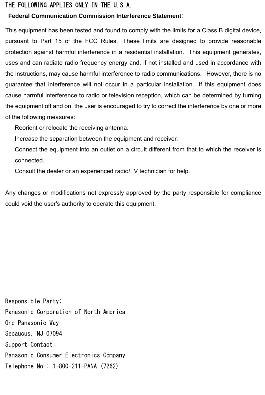 THE FOLLOWING APPLIES ONLY IN THE U.S.A.   Federal Communication Commission Interference Statement: This equipment has been tested and found to comply with the limits for a Class B digital device, pursuant to Part 15 of the FCC Rules.  These limits are designed to provide reasonable protection against harmful interference in a residential installation.   This equipment generates, uses and can radiate radio frequency energy and, if not installed and used in accordance with the instructions, may cause harmful interference to radio communications.   However, there is no guarantee that interference will not occur in a particular installation.  If this equipment does cause harmful interference to radio or television reception, which can be determined by turning the equipment off and on, the user is encouraged to try to correct the interference by one or more of the following measures:      Reorient or relocate the receiving antenna.      Increase the separation between the equipment and receiver.      Connect the equipment into an outlet on a circuit different from that to which the receiver is connected.      Consult the dealer or an experienced radio/TV technician for help.   Any changes or modifications not expressly approved by the party responsible for compliance could void the user&apos;s authority to operate this equipment.   This device complies with Part 15 of the FCC Rules.   Operation is subject to the following two conditions: (1) This device may not cause harmful interference, and (2) this device must accept any interference received, including interference that may cause undesired operation.   This device is restricted to indoor use when operated in the 5.15 to 5.25 GHz frequency range.  Responsible Party: Panasonic Corporation of North America One Panasonic Way Secaucus, NJ 07094 Support Contact: Panasonic Consumer Electronics Company Telephone No.: 1-800-211-PANA (7262) 