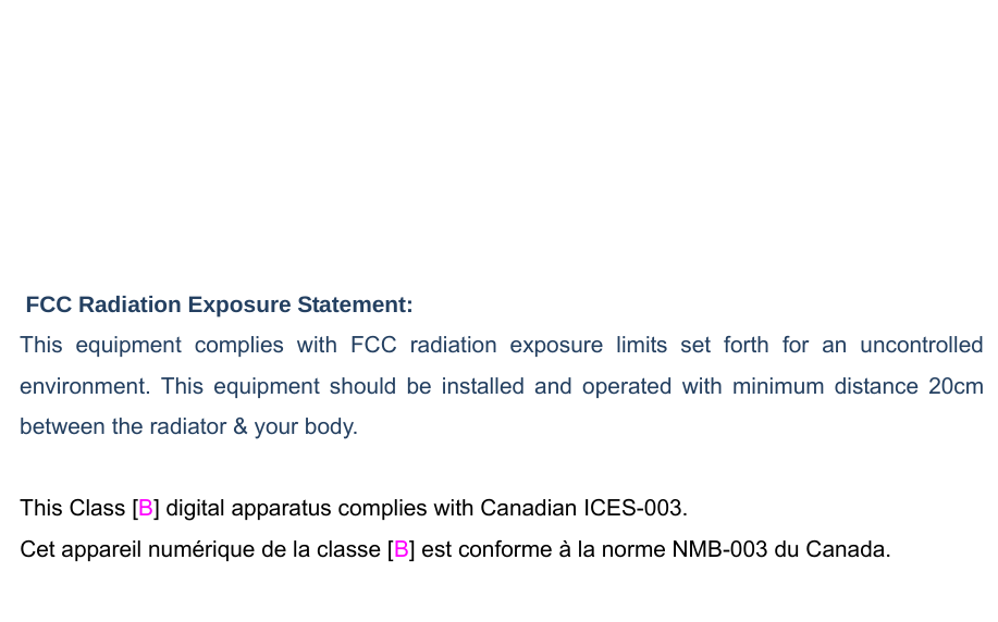 Federal Communication Commission (FCC) /IC Radiation Exposure Statement This EUT is compliance with SAR for general population/uncontrolled exposure limits in ANSI/IEEE C95.1-1999/ IC RSS-102 and had been tested in accordance with the measurement methods and procedures specified in OET Bulletin 65 Supplement C/ IEEE 1528. This equipment should be installed and operated with minimum distance 0.5cm between the radiator &amp; your body.    FCC Radiation Exposure Statement: This equipment complies with FCC radiation exposure limits set forth for an uncontrolled environment. This equipment should be installed and operated with minimum distance 20cm between the radiator &amp; your body.  This Class [B] digital apparatus complies with Canadian ICES-003. Cet appareil numérique de la classe [B] est conforme à la norme NMB-003 du Canada.  