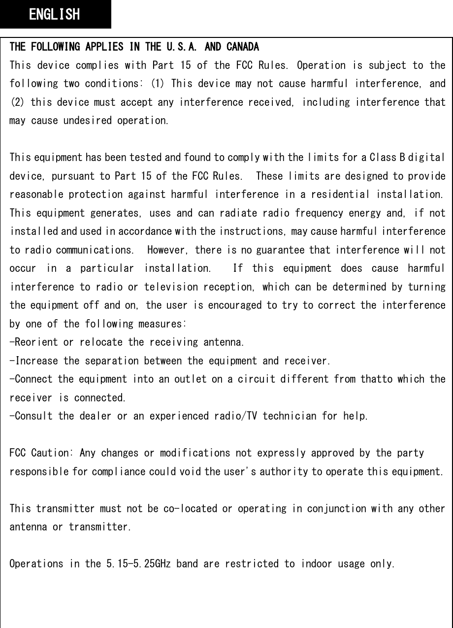   THE FOLLOWING APPLIES IN THE U.S.A. AND CANADA This device complies with Part 15 of the FCC Rules. Operation is subject to the following two conditions: (1) This device may not cause harmful interference, and (2) this device must accept any interference received, including interference that may cause undesired operation.  This equipment has been tested and found to comply with the limits for a Class B digital device, pursuant to Part 15 of the FCC Rules.  These limits are designed to provide reasonable protection against harmful interference in a residential installation. This equipment generates, uses and can radiate radio frequency energy and, if not installed and used in accordance with the instructions, may cause harmful interference to radio communications.  However, there is no guarantee that interference will not occur  in  a  particular  installation.    If  this  equipment  does  cause  harmful interference to radio or television reception, which can be determined by turning the equipment off and on, the user is encouraged to try to correct the interference by one of the following measures: -Reorient or relocate the receiving antenna. -Increase the separation between the equipment and receiver. -Connect the equipment into an outlet on a circuit different from thatto which the receiver is connected. -Consult the dealer or an experienced radio/TV technician for help.  FCC Caution: Any changes or modifications not expressly approved by the party responsible for compliance could void the user&apos;s authority to operate this equipment.  This transmitter must not be co-located or operating in conjunction with any other antenna or transmitter.  Operations in the 5.15-5.25GHz band are restricted to indoor usage only.  ENGLISH 