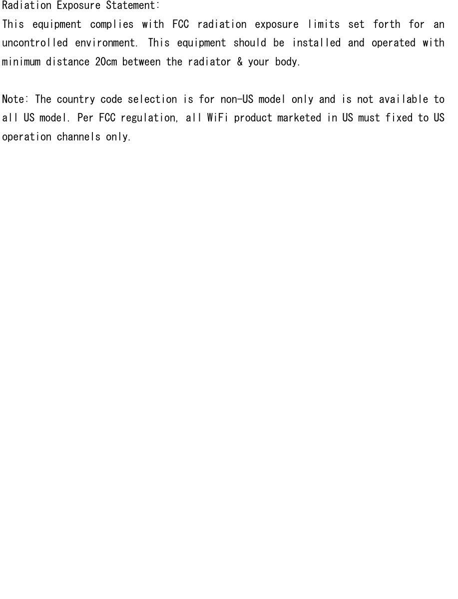 Radiation Exposure Statement: This  equipment  complies  with  FCC  radiation  exposure  limits  set  forth  for  an uncontrolled  environment.  This  equipment  should  be  installed  and  operated  with minimum distance 20cm between the radiator &amp; your body.  Note: The country code selection is for non-US model only and is not available to all US model. Per FCC regulation, all WiFi product marketed in US must fixed to US operation channels only.  