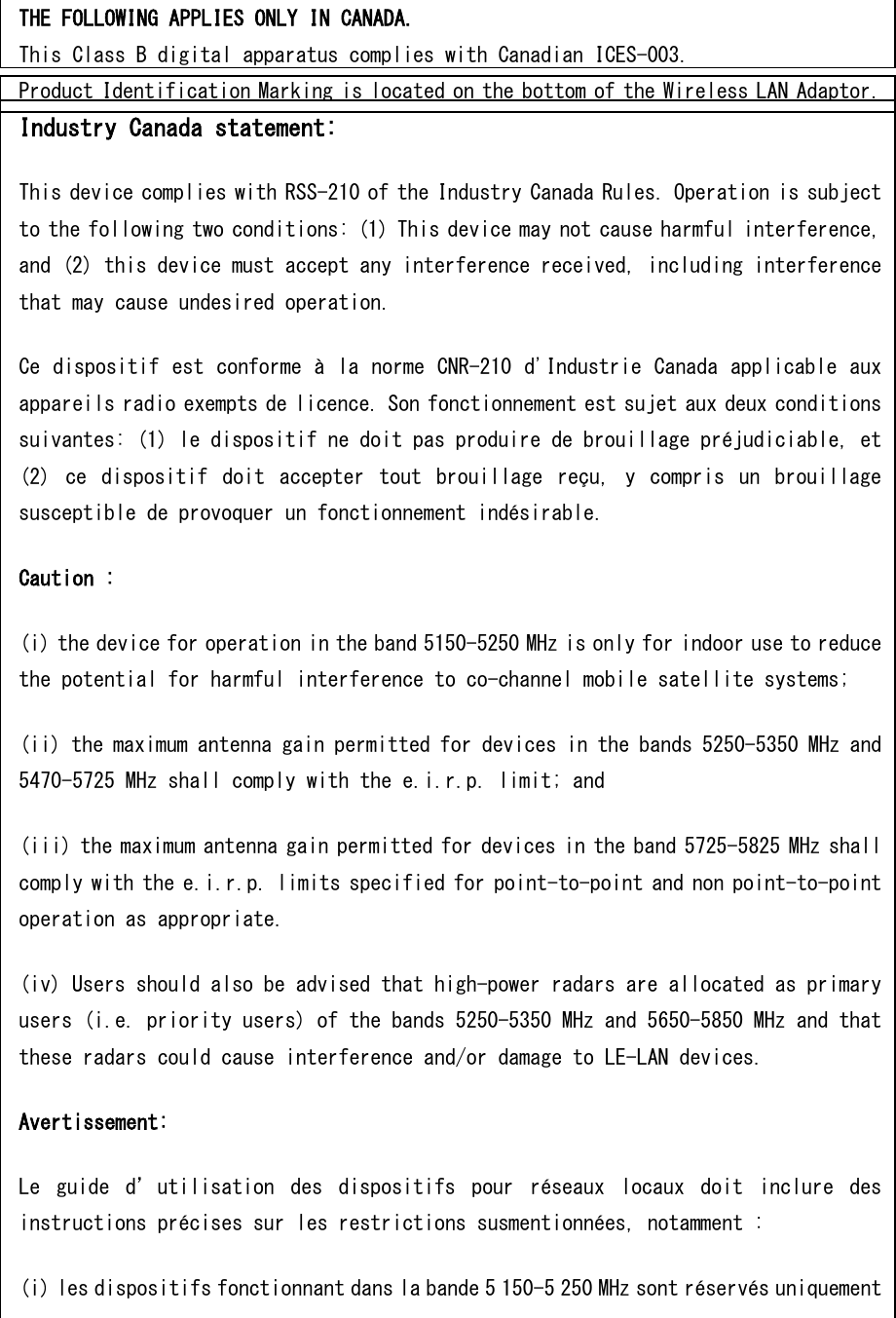 THE FOLLOWING APPLIES ONLY IN CANADA. This Class B digital apparatus complies with Canadian ICES-003. Product Identification Marking is located on the bottom of the Wireless LAN Adaptor. Industry Canada statement: This device complies with RSS-210 of the Industry Canada Rules. Operation is subject to the following two conditions: (1) This device may not cause harmful interference, and (2) this device must accept any interference received, including interference that may cause undesired operation. Ce dispositif est conforme à la norme CNR-210 d&apos;Industrie Canada applicable aux appareils radio exempts de licence. Son fonctionnement est sujet aux deux conditions suivantes: (1) le dispositif ne doit pas produire de brouillage préjudiciable, et (2)  ce  dispositif  doit  accepter  tout  brouillage  reçu,  y  compris  un  brouillage susceptible de provoquer un fonctionnement indésirable.  Caution : (i) the device for operation in the band 5150-5250 MHz is only for indoor use to reduce the potential for harmful interference to co-channel mobile satellite systems; (ii) the maximum antenna gain permitted for devices in the bands 5250-5350 MHz and 5470-5725 MHz shall comply with the e.i.r.p. limit; and (iii) the maximum antenna gain permitted for devices in the band 5725-5825 MHz shall comply with the e.i.r.p. limits specified for point-to-point and non point-to-point operation as appropriate. (iv) Users should also be advised that high-power radars are allocated as primary users (i.e. priority users) of the bands 5250-5350 MHz and 5650-5850 MHz and that these radars could cause interference and/or damage to LE-LAN devices. Avertissement: Le  guide  d’utilisation  des  dispositifs  pour  réseaux  locaux  doit  inclure  des instructions précises sur les restrictions susmentionnées, notamment : (i) les dispositifs fonctionnant dans la bande 5 150-5 250 MHz sont réservés uniquement 