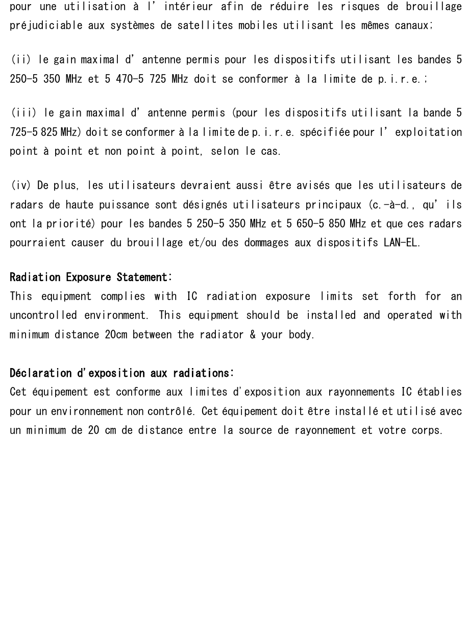 pour  une  utilisation  à  l’intérieur  afin  de  réduire  les  risques  de  brouillage préjudiciable aux systèmes de satellites mobiles utilisant les mêmes canaux; (ii) le gain maximal d’antenne permis pour les dispositifs utilisant les bandes 5 250-5 350 MHz et 5 470-5 725 MHz doit se conformer à la limite de p.i.r.e.; (iii) le gain maximal d’antenne permis (pour les dispositifs utilisant la bande 5 725-5 825 MHz) doit se conformer à la limite de p.i.r.e. spécifiée pour l’exploitation point à point et non point à point, selon le cas. (iv) De plus, les utilisateurs devraient aussi être avisés que les utilisateurs de radars de haute puissance sont désignés utilisateurs principaux (c.-à-d., qu’ils ont la priorité) pour les bandes 5 250-5 350 MHz et 5 650-5 850 MHz et que ces radars pourraient causer du brouillage et/ou des dommages aux dispositifs LAN-EL. Radiation Exposure Statement: This  equipment  complies  with  IC  radiation  exposure  limits  set  forth  for  an uncontrolled  environment.  This  equipment  should  be  installed  and  operated  with minimum distance 20cm between the radiator &amp; your body.  Déclaration d&apos;exposition aux radiations: Cet équipement est conforme aux limites d&apos;exposition aux rayonnements IC établies pour un environnement non contrôlé. Cet équipement doit être installé et utilisé avec un minimum de 20 cm de distance entre la source de rayonnement et votre corps.     