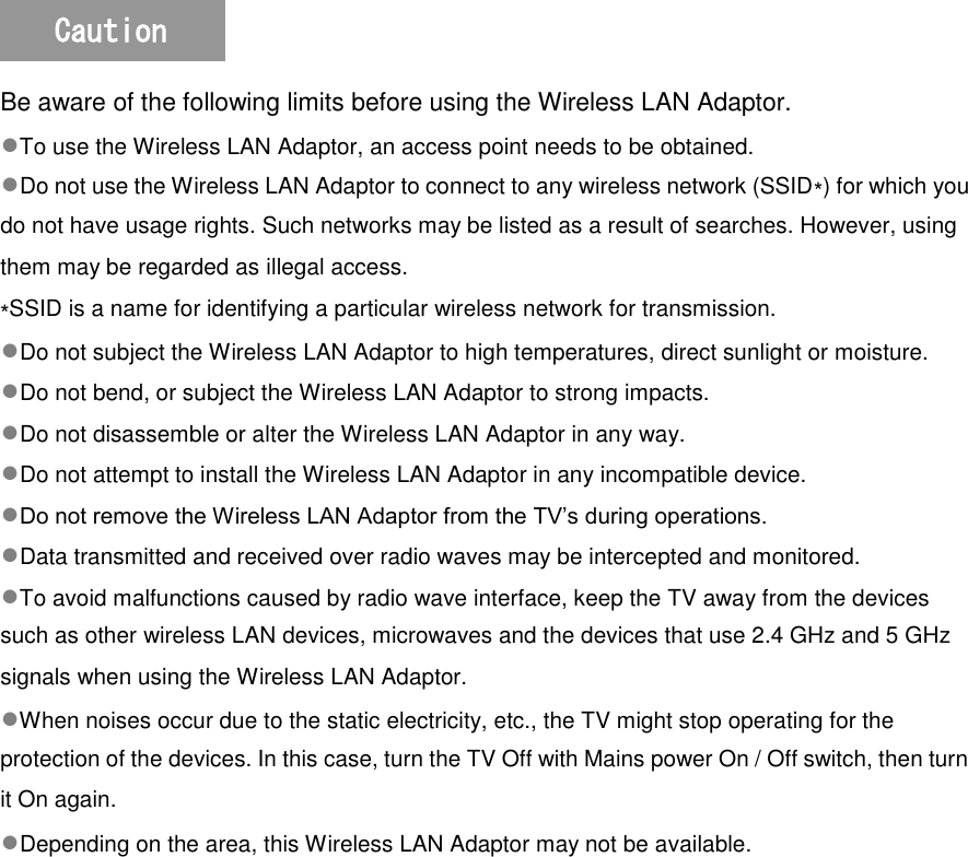   Be aware of the following limits before using the Wireless LAN Adaptor. ●To use the Wireless LAN Adaptor, an access point needs to be obtained. ●Do not use the Wireless LAN Adaptor to connect to any wireless network (SSID∗) for which you do not have usage rights. Such networks may be listed as a result of searches. However, using them may be regarded as illegal access. ∗SSID is a name for identifying a particular wireless network for transmission. ●Do not subject the Wireless LAN Adaptor to high temperatures, direct sunlight or moisture. ●Do not bend, or subject the Wireless LAN Adaptor to strong impacts. ●Do not disassemble or alter the Wireless LAN Adaptor in any way. ●Do not attempt to install the Wireless LAN Adaptor in any incompatible device. ●Do not remove the Wireless LAN Adaptor from the TV’s during operations. ●Data transmitted and received over radio waves may be intercepted and monitored. ●To avoid malfunctions caused by radio wave interface, keep the TV away from the devices such as other wireless LAN devices, microwaves and the devices that use 2.4 GHz and 5 GHz signals when using the Wireless LAN Adaptor. ●When noises occur due to the static electricity, etc., the TV might stop operating for the protection of the devices. In this case, turn the TV Off with Mains power On / Off switch, then turn it On again. ●Depending on the area, this Wireless LAN Adaptor may not be available. Caution 