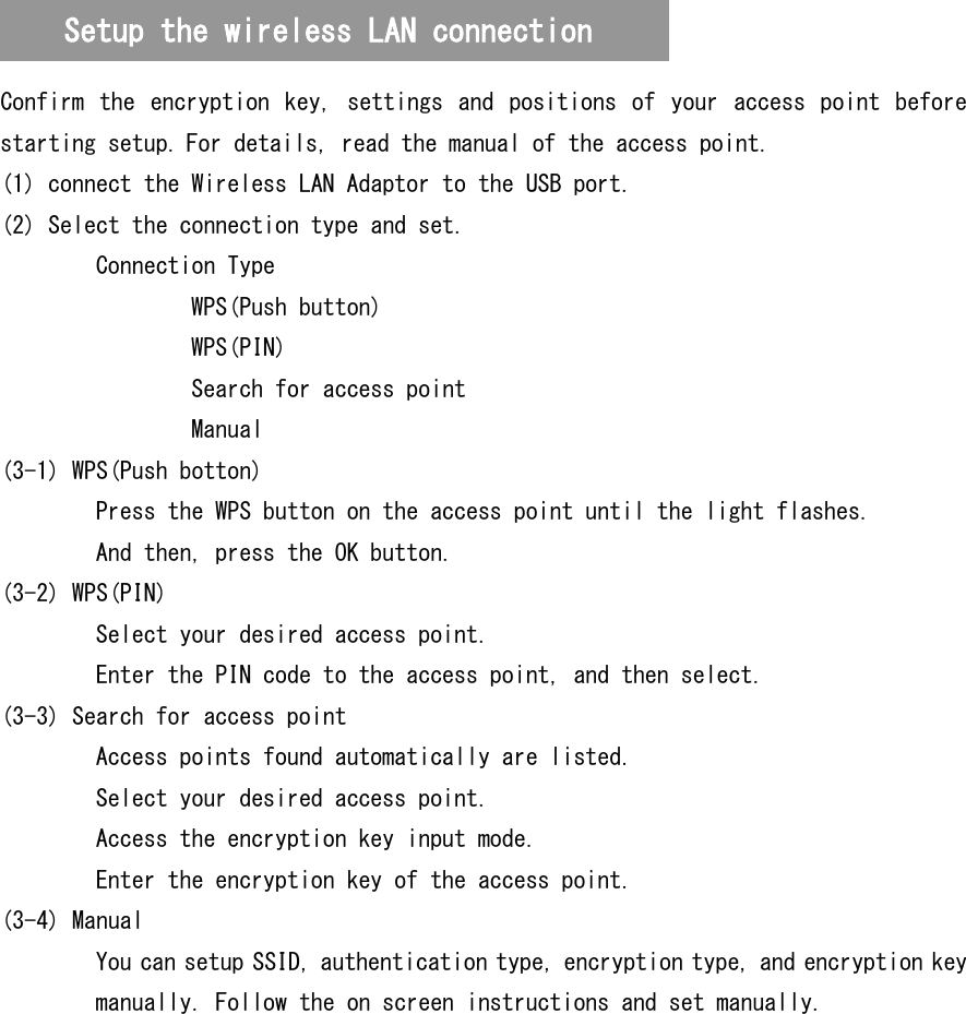   Confirm  the encryption  key,  settings  and  positions  of your  access point  before starting setup. For details, read the manual of the access point. (1) connect the Wireless LAN Adaptor to the USB port. (2) Select the connection type and set. Connection Type   WPS(Push button)   WPS(PIN)   Search for access point   Manual (3-1) WPS(Push botton)   Press the WPS button on the access point until the light flashes. And then, press the OK button. (3-2) WPS(PIN)   Select your desired access point.   Enter the PIN code to the access point, and then select. (3-3) Search for access point   Access points found automatically are listed.   Select your desired access point.   Access the encryption key input mode.   Enter the encryption key of the access point. (3-4) Manual You can setup SSID, authentication type, encryption type, and encryption key manually. Follow the on screen instructions and set manually. Setup the wireless LAN connection 