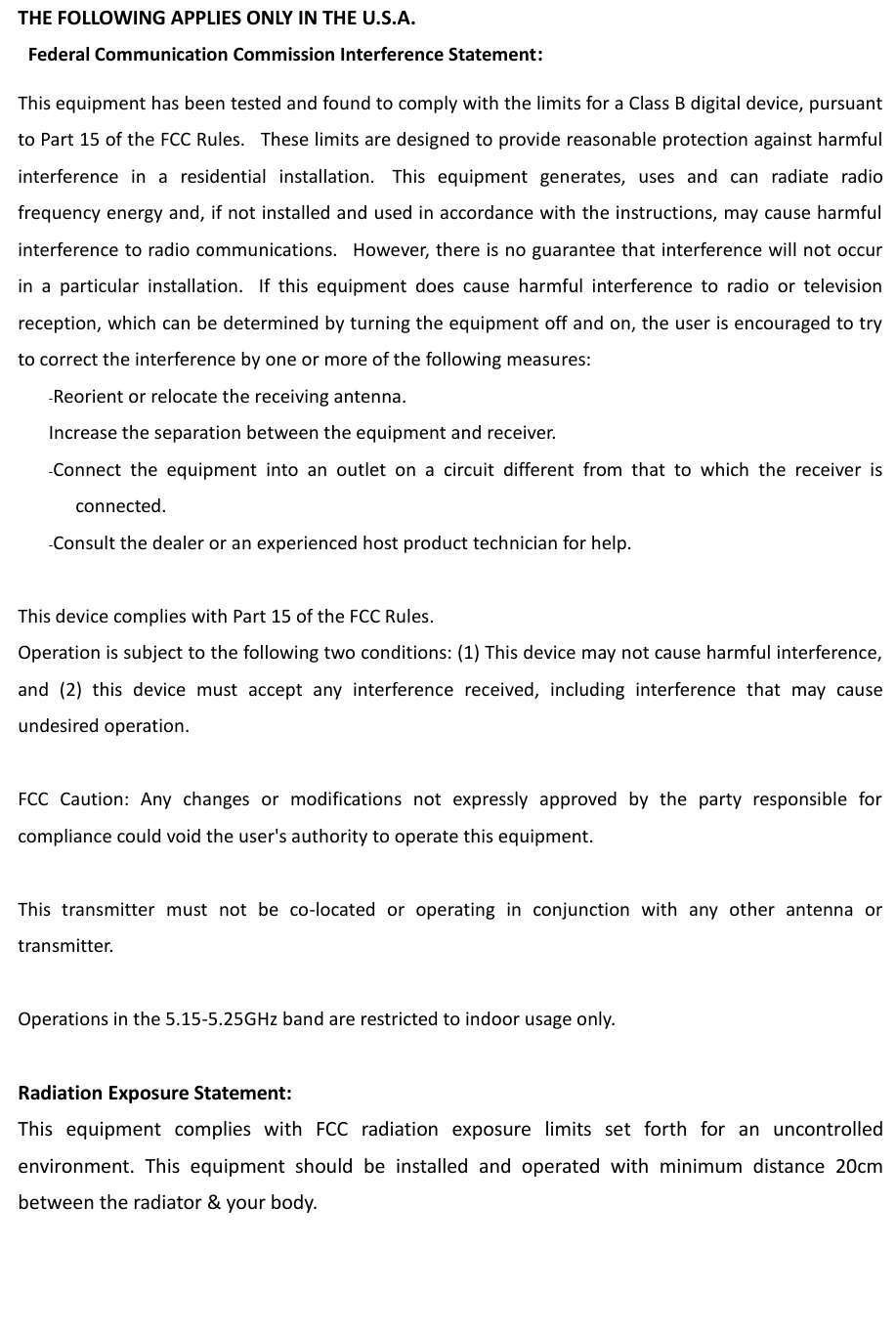 THE FOLLOWING APPLIES ONLY IN THE U.S.A.   Federal Communication Commission Interference Statement: This equipment has been tested and found to comply with the limits for a Class B digital device, pursuant to Part 15 of the FCC Rules.   These limits are designed to provide reasonable protection against harmful interference  in  a  residential  installation.   This  equipment  generates,  uses  and  can  radiate  radio frequency energy and, if not installed and used in accordance with the instructions, may cause harmful interference to radio communications.   However, there is no guarantee that interference will not occur in  a  particular  installation.   If  this  equipment  does  cause  harmful  interference  to  radio  or  television reception, which can be determined by turning the equipment off and on, the user is encouraged to try to correct the interference by one or more of the following measures:      -Reorient or relocate the receiving antenna.      Increase the separation between the equipment and receiver.      -Connect  the  equipment  into  an  outlet  on  a  circuit  different  from  that  to  which  the  receiver  is connected.      -Consult the dealer or an experienced host product technician for help.   This device complies with Part 15 of the FCC Rules.   Operation is subject to the following two conditions: (1) This device may not cause harmful interference, and  (2)  this  device  must  accept  any  interference  received,  including  interference  that  may  cause undesired operation.   FCC  Caution:  Any  changes  or  modifications  not  expressly  approved  by  the  party  responsible  for compliance could void the user&apos;s authority to operate this equipment.  This  transmitter  must  not  be  co-located  or  operating  in  conjunction  with  any  other  antenna  or transmitter.  Operations in the 5.15-5.25GHz band are restricted to indoor usage only.    Radiation Exposure Statement: This  equipment  complies  with  FCC  radiation  exposure  limits  set  forth  for  an  uncontrolled environment.  This  equipment  should  be  installed  and  operated  with  minimum  distance  20cm between the radiator &amp; your body.    