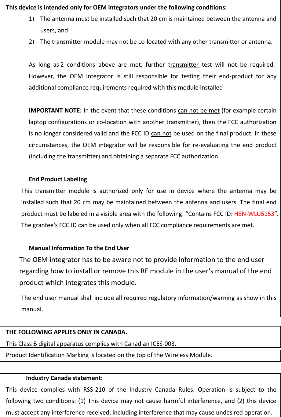 This device is intended only for OEM integrators under the following conditions: 1) The antenna must be installed such that 20 cm is maintained between the antenna and users, and   2) The transmitter module may not be co-located with any other transmitter or antenna.  As  long  as 2  conditions  above  are  met,  further  transmitter  test  will  not  be  required. However,  the  OEM  integrator  is  still  responsible  for  testing  their  end-product  for  any additional compliance requirements required with this module installed  IMPORTANT NOTE: In the event that these conditions can not be met (for example certain laptop configurations or co-location with another transmitter), then the FCC authorization is no longer considered valid and the FCC ID can not be used on the final product. In these circumstances,  the  OEM  integrator  will  be  responsible for  re-evaluating  the  end  product (including the transmitter) and obtaining a separate FCC authorization.  End Product Labeling This  transmitter  module  is  authorized  only  for  use  in  device  where  the  antenna  may  be installed such that 20 cm may be maintained between the antenna and users. The final end product must be labeled in a visible area with the following: “Contains FCC ID: H8N-WLU5153”. The grantee&apos;s FCC ID can be used only when all FCC compliance requirements are met.  Manual Information To the End User The OEM integrator has to be aware not to provide information to the end user regarding how to install or remove this RF module in the user’s manual of the end product which integrates this module. The end user manual shall include all required regulatory information/warning as show in this manual.  THE FOLLOWING APPLIES ONLY IN CANADA. This Class B digital apparatus complies with Canadian ICES-003. Product Identification Marking is located on the top of the Wireless Module.  Industry Canada statement: This  device  complies  with  RSS-210  of  the  Industry  Canada  Rules.  Operation  is  subject  to  the following two conditions:  (1)  This  device  may not  cause  harmful interference, and  (2)  this device must accept any interference received, including interference that may cause undesired operation. 